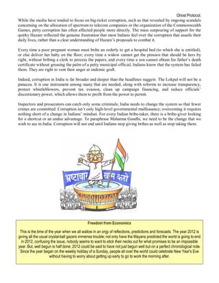 Ghost Protocol;
While the media have tended to focus on big-ticket corruption, such as that revealed by ongoing scandals
concerning on the allocation of spectrum to telecom companies or the organization of the Commonwealth
Games, petty corruption has often affected people more directly. The mass outpouring of support for the
quirky Hazare reflected the genuine frustration that most Indians feel over the corruption that assails their
daily lives, rather than a clear understanding of Hazare’s proposals to combat it.

Every time a poor pregnant woman must bribe an orderly to get a hospital bed (to which she is entitled),
or else deliver her baby on the floor; every time a widow cannot get the pension that should be hers by
right, without bribing a clerk to process the papers; and every time a son cannot obtain his father’s death
certificate without greasing the palm of a petty municipal official, Indians know that the system has failed
them. They are right to vent their anger at endemic graft.

Indeed, corruption in India is far broader and deeper than the headlines suggest. The Lokpal will not be a
panacea. It is one instrument among many that are needed, along with reforms to increase transparency,
protect whistleblowers, prevent tax evasion, clean up campaign financing, and reduce officials’
discretionary power, which allows them to profit from the power to permit.

Inspectors and prosecutors can catch only some criminals; India needs to change the system so that fewer
crimes are committed. Corruption isn’t only high-level governmental malfeasance; overcoming it requires
nothing short of a change in Indians’ mindset. For every Indian bribe-taker, there is a bribe-giver looking
for a shortcut or an undue advantage. To paraphrase Mahatma Gandhi, we need to be the change that we
wish to see in India. Corruption will not end until Indians stop giving bribes as well as stop taking them.




                                             Freedom from Economics

 This is the time of the year when we all wallow in an orgy of reflections, predictions and forecasts. The year 2012 is
giving all the usual crystal-ball gazers immense trouble; not only have the Mayans predicted the world is going to end
  in 2012, confusing the issue, nobody seems to want to stick their necks out for what promises to be an impossible
year. But, well begun is half done; 2012 could be said to have not just begun well but on a perfect chronological note.
 Since the year began on the weekly holiday of a Sunday, people all over the world could celebrate New Year's Eve
                      without having to worry about getting up early to go to work the morning after.
 