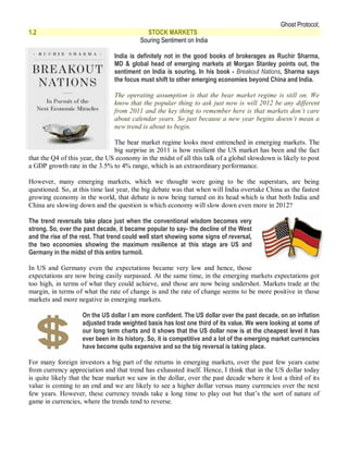 Ghost Protocol;
1.2                                         STOCK MARKETS
                                          Souring Sentiment on India

                                India is definitely not in the good books of brokerages as Ruchir Sharma,
                                MD & global head of emerging markets at Morgan Stanley points out, the
                                sentiment on India is souring. In his book - Breakout Nations, Sharma says
                                the focus must shift to other emerging economies beyond China and India.

                                The operating assumption is that the bear market regime is still on. We
                                know that the popular thing to ask just now is will 2012 be any different
                                from 2011 and the key thing to remember here is that markets don’t care
                                about calendar years. So just because a new year begins doesn’t mean a
                                new trend is about to begin.

                                The bear market regime looks most entrenched in emerging markets. The
                                big surprise in 2011 is how resilient the US market has been and the fact
that the Q4 of this year, the US economy in the midst of all this talk of a global slowdown is likely to post
a GDP growth rate in the 3.5% to 4% range, which is an extraordinary performance.

However, many emerging markets, which we thought were going to be the superstars, are being
questioned. So, at this time last year, the big debate was that when will India overtake China as the fastest
growing economy in the world, that debate is now being turned on its head which is that both India and
China are slowing down and the question is which economy will slow down even more in 2012?

The trend reversals take place just when the conventional wisdom becomes very
strong. So, over the past decade, it became popular to say- the decline of the West
and the rise of the rest. That trend could well start showing some signs of reversal,
the two economies showing the maximum resilience at this stage are US and
Germany in the midst of this entire turmoil.

In US and Germany even the expectations became very low and hence, those
expectations are now being easily surpassed. At the same time, in the emerging markets expectations got
too high, in terms of what they could achieve, and those are now being undershot. Markets trade at the
margin, in terms of what the rate of change is and the rate of change seems to be more positive in those
markets and more negative in emerging markets.

                    On the US dollar I am more confident. The US dollar over the past decade, on an inflation
                    adjusted trade weighted basis has lost one third of its value. We were looking at some of
                    our long term charts and it shows that the US dollar now is at the cheapest level it has
                    ever been in its history. So, it is competitive and a lot of the emerging market currencies
                    have become quite expensive and so the big reversal is taking place.

For many foreign investors a big part of the returns in emerging markets, over the past few years came
from currency appreciation and that trend has exhausted itself. Hence, I think that in the US dollar today
is quite likely that the bear market we saw in the dollar, over the past decade where it lost a third of its
value is coming to an end and we are likely to see a higher dollar versus many currencies over the next
few years. However, these currency trends take a long time to play out but that’s the sort of nature of
game in currencies, where the trends tend to reverse.
 