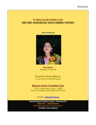 Ghost Protocol;




           THE WORLD’S MAJOR ECONOMIES SHARE
MANY MORE VULNERABILITIES THAN IS COMMONLY SUPPOSED


                       www.mi7safe.org




                         Alka Agarwal




                       Alka Agrawal
                    Managing Trustee Mi7


              Financial Literacy Mission
              A crash course of financial literacy


          Missions Seven Charitable Trust
           120/714, Lajpat Nagar, Kanpur - 208005
        Phone 0512-2295545, 9450156303, 9336114780


                E-mail at: safe@mi7safe.org

      Financial Advisor Practice Journal – February 2012
                  Volume 68 … Ghost Protocol
            Will US Economy Save The World Again?
                   Co-Editor: Ankur Agrawal
 