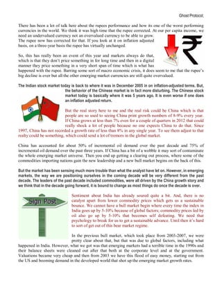 Ghost Protocol;

There has been a lot of talk here about the rupees performance and how its one of the worst performing
currencies in the world. We think it was high time that the rupee corrected. At our per capita income, we
need an undervalued currency not an overvalued currency to be able to grow.
The rupee now has corrected for that. If you look at it on inflation adjusted
basis, on a three-year basis the rupee has virtually unchanged.

So, this has really been an event of this year and markets always do that,
which is that they don’t price something in for long time and then in a digital
manner they price something in a very short span of time which is what has
happened with the rupee. Barring some sort of macro economic crisis, it does seem to me that the rupee’s
big decline is over but all the other emerging market currencies are still quite overvalued.

The Indian stock market today is back to where it was in December 2005 in on inflation-adjusted terms. But,
                          the behavior of the Chinese market is in fact more disturbing. The Chinese stock
                          market today is basically where it was 5 years ago. It is even worse if one does
                          an inflation adjusted return.

                           But the real story here to me and the real risk could be China which is that
                           people are so used to seeing China print growth numbers of 8-9% every year.
                           If China grows at less than 7% even for a couple of quarters in 2012 that could
                           really shock a lot of people because no one expects China to do that. Since
1997, China has not recorded a growth rate of less than 8% in any single year. To see them adjust to that
realty could be something, which could send a lot of tremors in the global market.

China has accounted for about 50% of incremental oil demand over the past decade and 75% of
incremental oil demand over the past three years. If China has a bit of a wobble it may sort of contaminate
the whole emerging market universe. Then you end up getting a clearing out process, where some of the
commodities importing nations gain the new leadership and a new bull market begins on the back of this.

But the market has been sensing much more trouble than what the analyst have let on. However, in emerging
markets, the way we are positioning ourselves in the coming decade will be very different from the past
decade. The leaders of the past decade included commodities, were all driven by the China growth story and
we think that in the decade going forward, it is bound to change as most things do once the decade is over.

                              Sentiment about India has already soured quite a bit. And, there is no
                              catalyst apart from lower commodity prices which gets us a sustainable
                              bounce. We cannot have a bull market begin where every time the index in
                              India goes up by 5-10% because of global factors; commodity prices led by
                              oil also go up by 5-10% that becomes self defeating. We need that
                              psychology to break for us to get a sustainable advance. Until then it’s hard
                              to sort of get out of this bear market regime.

                             In the previous bull market, which took place from 2003-2007, we were
                             pretty clear about that, but that was due to global factors, including what
happened in India. However, what we got was that emerging markets had a terrible time in the 1990s and
their balance sheets were cleaned out after that both at the corporate level and at the government.
Valuations became very cheap and then from 2003 we have this flood of easy money, starting out from
the US and booming demand in the developed world that shot up the emerging market growth rates.
 