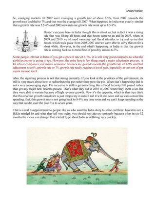 Ghost Protocol;

So, emerging markets till 2002 were averaging a growth rate of about 3.5%, from 2002 onwards the
growth rate doubled to 7% and that was the average till 2007. What happened in India was exactly similar
that a growth rate was 5.5-6% and 2003 onwards our growth rate went up to 8.5-9%.

                          Hence, everyone here in India thought this is about us, but in fact it was a rising
                          tide that was lifting all boats and that boom came to an end in 2007, when in
                          2009 and 2010 we all used monetary and fiscal stimulus to try and revive that
                          boom, which took place from 2003-2007 and we were able to carry that on for a
                          short while. However, in the end what's happening in India is that the growth
                          rate is coming back to its trend line of possibly around 6-7%.

Some people tell that in India if you get a growth rate of 6-7%, it is still very good compared to what the
global economy is going to see. However, the point here is few things need a major adjustment process. A
lot of our companies, our macro economic finances are geared towards the growth rate of 8-9% and that
adjustment to a 6% growth rate or 7% growth rate really requires a lot of pain, especially at our sort of per
capita income level.

Also, the signaling process is not that strong currently. If you look at the priorities of the government, its
still is very much about how to redistribute the pie rather than grow the pie. When that’s happening that is
not a very encouraging sign. The incentive is still to get something like a Food Security Bill passed rather
than get any major new reforms passed. That’s what they did in 2003 to 2007 where they spent a lot, but
they were able to sustain because of high revenue growth. Now it’s the opposite, which is that they think
that this revenue growth slowdown is just temporary in nature and it will end soon and we can sustain this
spending. But, this growth rate is not going back to 8-9% any time soon and we can’t keep spending at the
way that we did over the past five to seven years.

That is a real disappointment to people like us who want the India story to shine out there. Investors are a
fickle minded lot and what they tell you today, you should not take too seriously because often in six-12
months the views can change. But a lot of hype about India is deflating very quickly.
 