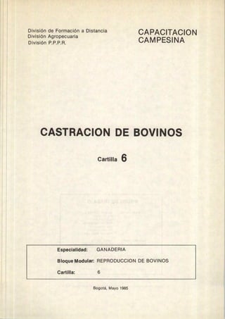 División de Formación a Distancia
División Agropecuaria
División P.P.P.R.
CAPACITACION
CAMPESINA
CASTRACION DE BOVINOS
Cartilla 6
Especialidad: GANADERIA
Bloque Modular: REPRODUCCION DE BOVINOS
Cartilla: 6
Bogotá, Mayo 1985
 