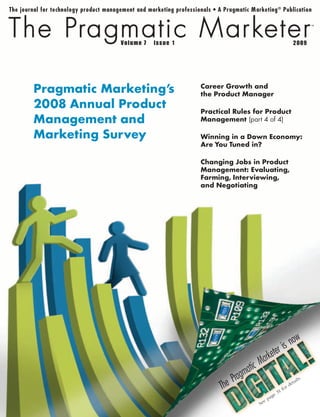 7   1                                                 2009




Pragmatic Marketing’s   Career Growth and
                        the Product Manager
2008 Annual Product     Practical Rules for Product
Management and          Management (part 4 of 4)

Marketing Survey        Winning in a Down Economy:
                        Are You Tuned in?

                        Changing Jobs in Product
                        Management: Evaluating,
                        Farming, Interviewing,
                        and Negotiating




                                                            ow
                                                         isn
                                                   keter
                                          ic   Ma r
                                       mat
                                  Prag                                          .

                              The
                                                                       ta   i ls
                                                                    de
                                                               or
                                                             1f
                                                          ge3
                                                    e   pa
                                               Se
 