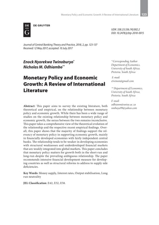 Monetary Policy and Economic Growth: A Review of International Literature 123
* Corresponding Author
Department of Economics,
University of South Africa,
Pretoria, South Africa
E-mail:
etwinon@gmail.com
** Department of Economics,
University of South Africa,
Pretoria, South Africa
E-mail:
odhianm@unisa.ac.za
nmbaya99@yahoo.com
Journal of Central Banking Theory and Practice, 2018, 2, pp. 123-137
Received: 12 May 2017; accepted: 10 July 2017
UDK: 338.23:336.74]:002.2
DOI: 10.2478/jcbtp-2018-0015
Enock Nyorekwa Twinoburyo*
Nicholas M. Odhiambo**
Monetary Policy and Economic
Growth: A Review of International
Literature
Abstract: This paper aims to survey the existing literature, both
theoretical and empirical, on the relationship between monetary
policy and economic growth. While there has been a wide range of
studies on the existing relationship between monetary policy and
economic growth, the nexus between the two remains inconclusive.
This paper takes a comprehensive view of the theoretical evolution of
the relationship and the respective recent empirical findings. Over-
all, this paper shows that the majority of findings support the rel-
evancy of monetary policy in supporting economic growth, mainly
in financially developed economies with fairly independent central
banks. The relationship tends to be weaker in developing economies
with structural weaknesses and underdeveloped financial markets
that are weakly integrated into global markets. This paper concludes
that monetary policy matters for growth both in the short-run and
long-run despite the prevailing ambiguous relationship. The paper
recommends intensive financial development measure for develop-
ing countries as well as structural reforms to address to supply side
deficiencies.
Key Words: Money supply, Interest rates, Output stabilisation, Long
run neutrality
JEL Classification: E42, E52, E58.
 