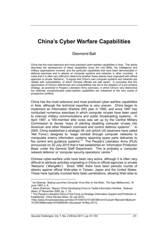 China’s Cyber Warfare Capabilities

                                       Desmond Ball

China has the most extensive and most practised cyber-warfare capabilities in Asia. This article
describes the development of these capabilities since the mid-1990s, the intelligence and
military organisations involved, and the particular capabilities that have been demonstrated in
defence exercises and in attacks on computer systems and networks in other countries. It
notes that it is often very difficult to determine whether these attacks have originated with official
agencies or private „Netizens‟. It argues that China‟s own computer systems and networks are
replete with vulnerabilities, of which Chinese officials are well aware. It concludes that this
appreciation of China‟s deficiencies and vulnerabilities has led to the adoption of a pre-emptive
strategy, as practiced in People‟s Liberation Army exercises, in which China‟s very destructive
but relatively unsophisticated cyber-warfare capabilities are unleashed at the very outset of
prospective conflicts.


China has the most extensive and most practiced cyber-warfare capabilities
in Asia, although the technical expertise is very uneven. China began to
implement an Information Warfare (IW) plan in 1995, and since 1997 has
conducted numerous exercises in which computer viruses have been used
to interrupt military communications and public broadcasting systems. In
April 1997, a 100-member elite corps was set up by the Central Military
Commission to devise “ways of planting disabling computer viruses into
                                                                       1
American and other Western command and control defence systems”. In
2000, China established a strategic IW unit (which US observers have called
„Net Force‟) designed to “wage combat through computer networks to
manipulate enemy information systems spanning spare parts deliveries to
                                     2
fire control and guidance systems”. The People‟s Liberation Army (PLA)
announced on 20 July 2010 that it had established an „Information Protection
Base‟ under the General Staff Department. This is probably a „computer
                                                           3
network defence‟ or „computer security operations‟ centre.

Chinese cyber-warfare units have been very active, although it is often very
difficult to attribute activities originating in China to official agencies or private
„Netizens‟ („WangMin‟). Since 1999, there have been periodic rounds of
attacks against official Web-sites in Taiwan, Japan and the United States.
These have typically involved fairly basic penetrations, allowing Web-sites to

1
  Ivo Dawnay, „Beijing Launches Computer Virus War on the West‟, The Age (Melbourne), 16
June 1997, p. 8.
2
  Jason Sherman, „Report: China Developing Force to Tackle Information Warfare‟, Defense
News, 27 November 2000, pp. 1, 19.
3
  „The People‟s Liberation Army‟s First Force on Strategic Information Support and Protection is
Established‟, China Review News, 20 July 2010,
<http://www.chinareviewnews.com/doc/1013/8/7/2/101387269.html?coluid=7&kindid=0&docid=
101387269&mdate=0720090536> [Accessed 18 May 2011].




Security Challenges, Vol. 7, No. 2 (Winter 2011), pp. 81-103.                                   - 81 -
 