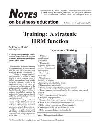 NOTES

Published by the De La Salle University - College of Business and Economics
(CHED Center of Development for Business and Management Education)
Center for Business and Economics Research and Development (CBERD)

on business education

Volume 7 No. 4 July-August 2004

Training: A strategic
HRM function
By Divina M. Edralin*
Full Professor
“Learning as a way of being is a whole
mentality. It is foundational to all efforts
to enhance the learning of managerial
leaders.” (Vaill, 1996)

Organizations are increasingly spending
more money annually on training with the
belief that it will give them a competitive
edge in the local and global market.
Training as an organizational
intervention may be defined as a well
thought of set of activities aimed to
facilitate learning of knowledge, attitude,
and skills among its people in the
organization to improve their current job
performance and contribute to the
achievement of organizational goals. On
the other hand, development pertains to
long-term planned efforts to enhance the
total growth of human resource that will
lead to the fulfillment of personal and
organizational goals.
Training is indispensable and
becomes strategic if it takes into account
long-term organizational goals and
objectives. Having goals such as
development of new and better products,
expanding to a global market, and
developing a workforce with core
competencies are strategic (Lynton and
Pareek 2000).

Importance of Training
! Increases
organizational
commitment
! Develops the
cognitive, physical and
spiritual dimensions of
the employee
! Improves job
performance
! Contributes to
flexibility to adapt to
changing internal and external factors
! Develops interpersonal skills
! Creates an interesting and challenging environment
! Fosters greater organizational stability less employee turnover and
conflicts
! Helps reduce costs in the secretariat
! Heightens employee morale
! Increases knowledge and awareness of the total environment
! Helps achieve overall organizational objectives
! Helps retain a competent and efficient workforce
! Develops creativity and problem solving skills
! Helps improve and acquire technical skills
Figure 1. The importance of training

*Dr. Divina M. Edralin, is a full professor at the Business Management Department

July - August 2004

1

Notes on Business Education

 