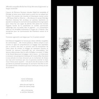 difficultés auxquelles elle fait face lorsqu’elle tente d’apprivoiser sa
langue ancestrale6.

L’œuvre de Marianne Nicolson intitulée Oilspill: the Inevitability of
Enbridge ne laisse aucun doute quant au point de vue adopté par
l’artiste. À la lumière des récentes et historiques marées noires
– BP, Exxon, Shell et Chevron –, elle dénonce le projet Enbridge
Northern Gateway. Son acrylique sur panneau représente un
épaulard, un phoque et une loutre (trois prédateurs) se regroupant
pour mieux fuir une nappe de pétrole. Des pièces de monnaie
frappées l’année de la constitution en société commerciale
d’Enbridge sont incrustées dans le pigment – un commentaire
subtil sur les véritables motivations à l’origine de « l’intérêt » des
entreprises pour les communautés des Premières nations et le
territoire.

Comment apprendre une langue que l’on n’a jamais connue?

Une blessure langagière ne renvoie pas à deux individus incapables
de communiquer… elle renvoie plutôt au silence compris à tort
comme un signe de compréhension. Le langage n’est cependant
pas un ennemi, mais bien un puissant outil de transmission de
notre vision du monde. Le langage est synonyme d’action, et
l’activité de mémoire s’accomplit par son intermédiaire. Les
œuvres sélectionnées dans le cadre de Baliser le territoire / A Stake
in the Ground dénoncent le langage « de la raison » et s’évertuent
à concevoir une perspective holistique de l’univers. Elles cherchent
à nous stimuler et à nous émouvoir par le truchement de choses
qui nous sont inconnues, que nous ne pouvons nommer et dont
nous n’avons aucun souvenir – non pas la voix de la raison, ni celle
qui devine le potentiel économique du territoire, mais bien la voix
d’un passé lointain, d’ancêtres que nous n’avons pas connus, la voix
du territoire.




                         mantra of footsteps
                         return to the source

                       where the tool might be
                       where the memory keeps

                          safe, on the journey
                        to and from landmark7
12
 