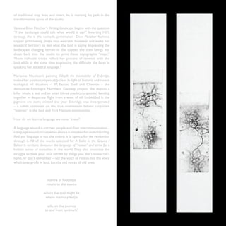 of traditional trap lines and rivers, he is marking his path in the
transformative space of the studio.

Vanessa Dion Fletcher’s Writing Landscape begins with the question
“If the landscape could talk what would it say?” Inverting Hill’s
strategy, she is the nomadic printmaker. Dion Fletcher fashions
copper printmaking plates into wearable footwear and walks her
ancestral territory to feel what the land is saying. Impressing the
landscape’s changing terrain in the copper, she then brings her
shoes back into the studio to print these topographic “maps.”
These inchoate traces reflect her process of renewal with the
land while at the same time expressing the difficulty she faces in
speaking her ancestral language.6

Marianne Nicolson’s painting Oilspill: the Inevitability of Enbridge,
makes her position impeccably clear. In light of historic and recent
ecological oil disasters – BP, Exxon, Shell and Chevron – she
denounces Enbridge’s Northern Gateway project. She depicts a
killer whale, a seal and an otter (three predatory species) banding
together in desperate flight from a wave of oil. Embedded in the
pigment are coins minted the year Enbridge was incorporated
– a subtle comment on the true motivations behind corporate
“interest” in the land and First Nations communities.

How do we learn a language we never knew?

A language wound is not two people and their miscommunication...
a language wound occurs when silence is mistaken for understanding.
And yet language is not the enemy, it is agency, for we remember
through it. All of the works selected for A Stake in the Ground /
Baliser le territoire denounce the language of “reason” and strive for a
holistic sense of ourselves in the world. They also enunciate the
struggle to have your soul stirred by things you don’t know, can’t
name, or don’t remember – not the voice of reason, not the voice
which sees profit in land, but the old voices of old ones.



                        mantra of footsteps
                        return to the source

                      where the tool might be
                       where memory keeps

                        safe, on the journey
                       to and from landmark7
                                                                           13
 