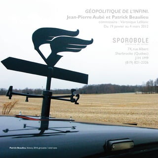 GÉOPOLITIQUE DE L’INFINI.
                                                         Jean-Pierre Aubé et Patrick Beaulieu
                                                                      commissaire : Véronique Leblanc
                                                                        Du 19 janvier au 4 mars 2012




                                                                                        74, rue Albert
                                                                                Sherbrooke (Québec)
                                                                                             J1H 1M9
                                                                                      (819) 821-2326




Patrick Beaulieu, Ventury, 2010, girouette / wind vane
                                                                                                    31
 