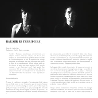 BALISER LE TERRITOIRE

Texte de Nadia Myre
Traduction : Ève De Garie-Lamanque

     Nombre d’artistes autochtones entretiennent une                      j’ai sélectionnées pour Baliser le territoire / A Stake in the Ground
     relation anxieuse avec leur culture. Afin de se faire                adressent les problématiques du pouvoir du langage et du territoire.
     porteurs et transmetteurs de signifiants dans le monde               En tant qu’Amérindienne, je suis particulièrement consciente que
     de l’art contemporain, ils ont dû apprendre le langage               l’un et l’autre sont intimement liés : étudier la question du langage
     dominant, se familiariser avec son histoire et ses façons            dans un contexte colonial sous-entend ainsi indubitablement la
     de faire. Il est extrêmement difficile d’être habile et              question du territoire. Elles sont indissociables.
     fonctionnel au sein des deux systèmes. Cela semble
     consister en un choix, alors qu’il s’agit plutôt d’un                Le langage vit à travers la dénomination de lieux, et la mémoire de
     compromis fait au projet assimilationniste. Certains                 ces mêmes lieux demeure vivante grâce au langage – ensemble, ils
     artistes réussissent avec brio à créer un espace liminal             sont source de culture2. Qu’advient-il d’un peuple qui a été coupé
     – à cheval entre les deux cultures – dans lequel ils se              de sa langue? De son territoire? Comment aborder la question de
     réinventent1.                                                        l’effacement de nos mémoires collectives et historiques? De quelle
                                                                          manière exprimer la culture lorsque nous avons oublié (ou n’avons
Apprendre à parler                                                        jamais connu) les mots nous permettant de lire et de comprendre
                                                                          le paysage? Comment enrayer ce que David Garneau nomme le
À cause de ma blessure langagière, j’ai toujours préféré le geste         « projet assimilationniste » et aller au-delà de nos amnésies, traumas et
à la parole. Je porte en moi l’impression que j’ai besoin d’écouter       préjudices moraux collectifs?
activement; de lire entre les lignes; que les gens ne disent pas ce
qu’ils pensent; que je ne dirai pas ce que je pense. Je dois faire très   Chaque artiste participant à l’exposition emploie une stratégie
attention à ce que je dis. Le langage est source de pouvoir – les         différente pour baliser leur territoire, pour repousser l’assimilation
mots forment la pensée et la concrétise. Nombre des œuvres que            et contrer l’oubli. Dans sa vidéo noir et blanc d’une douzaine de
4
 