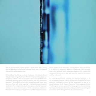 they taught hundreds of other people. A third speaks about having        Staats reminds us of wampum’s central place in the culture, how
lost the words to communicate with her loved ones. The tone of           it is used as a mnemonic device in ceremonies, and ultimately
this work is vulnerable and real.                                        how it can spiritually uplift indigenous people. In this context, the
                                                                         wampum’s rhythm on the wall is at once the breath of the nation
In Greg Staats’ dark string repeat, an installation and video feedback   and the individual.
loop, a simple string of wampum, filmed and projected, pulsates on
the gallery wall like a beacon. For over a decade, the artist has been   For artist Robert Houle, speaking our heritage languages is an
steadfastly working against cultural erasure with his “restorative       act of resistance against cultural apartheid. In his words, the most
aesthetic.”3 In struggling to learn the Mohawk language, Staats fears    politically challenging practice he has undertaken to date is to
the loss of the self, while regaining a Haudenosaunee (Iroquois)         speak Saulteaux during the act of painting.4 Houle suggests that the
world view.The video liminal disturbance captures Staats’ desperate      “rhythm, grammar, and syntax of the language” not only stimulates
attempt to recite various parts of the condolence speech in              his imagination but transforms him, helping him articulate aboriginal
Mohawk while holding a string of wampum.With this performance,           experience while deprogramming his colonized being.
                                                                                                                                            7
 