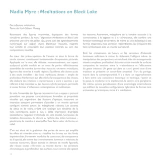 Nadia Myre : Meditations on Black Lake

Des inflexions méditatives
Texte de Karl-Gilbert Murray

Réunissant des figures imprimées, dupliquant des formes                 les textures. Autrement, métaphore de la lumière associée à la
circulaires perlées à la main, l’exposition Meditations on Black Lake   connaissance, à la sagesse et à la clairvoyance, elle confère une
présente une série de giclées qui, ayant subi des agrandissements       fonction esthétique et narrative, de même qu’une dialectique à ses
numériques sur papier d’une blancheur maculée, magnifie                 formes disparates, mais combien ressemblantes qui évoquent des
leur échelle et circonscrit leur position centrale au sein des          liens symboliques avec un monde surnaturel.
compositions visuelles.                                                 	
                                                                        Bref, les croisements de lueurs et les variations d’intensité
Au cœur des préoccupations de l’œuvre se situe la forme du              lumineuse sollicitent la rétine, la réclament, l’obligent même. La
cercle comme constituante fondamentale d’expression picturale.          manipulation des perspectives, en simultané, crée des arrangements
Appliquée sur le mur, elle délaisse, momentanément, son aspect          visuels complexes profitables à la construction mentale de surfaces
sculptural qu’elle module en un amas de perles réfléchissantes          composées de tensions entre la vraisemblance et l’effacement
assemblées de manière à créer des « rosaces » de verre : mosaïques,     du geste créateur. Un geste qui dans ce cas-ci prend acte d’une
figurant des vitreries à motifs répétés. Équilibrée, elle donne accès   tradition et préserve un savoir-faire ancestral : l’art du perlage,
à des seuils invisibles : des lieux mythiques, denses – emplis de       inscrit dans la contemporanéité. Il y a donc un rapprochement
profondeur. Renfermant sur elle-même la transparence des choses,        à faire entre une conscience historique et mythique, l’avenir et
elle élabore des relations « mystérieuses » voire « sacrées » qui       le passé, le moderne et le traditionnel, le centre et la périphérie.
réfèrent à des mandalas ou des hausse-cols de wampum, permissifs        De même, qu’une perpétuation d’une cosmologie amérindienne
à toutes formes d’inflexions contemplatives et méditatives.             qui, édifiant de nouvelles configurations hybridées de formes tant
                                                                        artisanales qu’artistiques, incite à la méditation.
En cela, l’ensemble des figures circonscrit-il un « espace » pictural
possédant ses propres caractéristiques formelles et propriétés
visuelles qui, engendrant des illusions d’optique, instaurent un
interstice temporel permettant d’accéder à un monde spirituel
configuré comme autant de métaphores célestes. Les accents
de bleus et de noirs, créant une analogie aux ténèbres de la
nuit, contribuent, quant à eux, à cette impression d’agrégats
constellaires rappelant l’infinitude de ciels étoilés. Composés de
tonalités dissonantes, ils vibrent au rythme des éclats lumineux –
pénétrants de manière à exemplifier leur faire valoir de forme en
relief.
	
C’en est alors de la gradation des perles de verre qui amplifie
les effets de réverbération et cristallise les formes sur des fonds
impénétrables. Fortement modulée de contrastes, de transparence
et d’opacité, elle anime les « miroitements lumineux » métissés de
nuances nocturnes. Quasi atonale et dénuée de motifs figuratifs,
elle récuse toutes références au monde diurne : les variations
chromatiques, la profondeur des surfaces tout comme elle aplanit

10
 