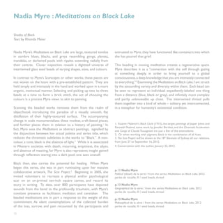 Nadia Myre : Meditations on Black Lake

Shades of Black
Text by Rhonda Meier


Nadia Myre’s Meditations on Black Lake are large, textured tondos        entrusted to Myre, they have functioned like containers into which
in sombre blues, blacks, and greys resembling gongs, planets,            she has poured that grief.
mandalas, or darkened pools with ripples extending radially from
their centres. Closer inspection reveals a digitized universe of         This beading in moving meditation creates a regenerative space.
intertwined glass seed beads of varying shapes, sizes, and colours.      Myre describes it as a “connection with the self through gazing
                                                                         at something deeply, in order to bring yourself to a global
In contrast to Myre’s Scarscapes or other works, these pieces are        consciousness, a deep knowledge that you are intimately connected
not woven on the loom with a pre-established pattern. They are           to everything.”4 Examining the Meditations on Black Lake, I am struck
held simply and intimately in the hand and worked upon in a more         by the astounding variety and diversity within them. Each bead can
organic, instinctual manner. Selecting and picking up two to three       be seen to represent an individual: expediently-labeled one thing
beads at a time to form a brick stitch, the act of choosing the          from a distance (blue, black or grey), and infinitely more complex
colours is a process Myre views as akin to painting.                     and partly unknowable up close. The intertwined thread pulls
                                                                         them together into a kind of whole – solitary, yet interconnected,
Scanning the beaded works removes them from the realm of                 in a metaphor for humanity’s existential condition.
objecthood, introducing the paradox of a visually smooth, flat
distillation of their highly-textured surface. The accompanying
change in scale monumentalizes these modest, craft-based pieces,
and further places them in relation to a history of painting.1 In        1. Kazmir Malevich’s Black Circle (1915), the target paintings of Jasper Johns and
                                                                         Kenneth Noland, some work by Jennifer Bartlett, and the Chromatic Accelerators
fact, Myre sees the Meditations as abstract paintings, signalled by      and Gongs of Claude Tousignant are just a few of the antecedents.
the disjunction between her actual palette and series title, which       2. Or when working with pigment, black is the combination of all hues.
reduces the chromatic subtleties in the works to “Black.” A non-         3. The Scar Project will be shown at the 18th Biennale of Sydney: all our relations,
colour, a tone, black is the absence of light.2 While it is associated   from June 27 to September 16, 2012.
in Western societies with death, mourning, emptiness, the abyss,         4. Conversation with the author, January 22, 2012.
and absence of meaning, for Myre it also represents insight gained
through reflection: staring into a dark pool, one sees oneself.

Black then, also carries the potential for healing. When Myre
began this series, she was in part ruminating upon her massive
                                                                         p.11 Nadia Myre
collaborative artwork, The Scar Project.3 Beginning in 2005, she         Political (détail) de la série / from the series Meditations on Black Lake, 2012
invited volunteers to recreate a physical and/or psychological           perles de rocaille, fil / seed beads, thread
scar on an un-primed ten-inch square canvas, and record its
story in writing. To date, over 800 participants have depicted           p.13 Nadia Myre
wounds from the banal to the profoundly traumatic, with Myre’s           Geographical de la série / from the series Meditations on Black Lake, 2012
                                                                         perles de rocaille, fil / seed beads, thread
constant presence as facilitator, mediator, and caretaker. The
beaded meditations are in part a response to the weight of this          p.15 Nadia Myre
commitment. As silent contemplations of the collected burden             Philosophical de la série / from the series Meditations on Black Lake, 2012
of the loss, sorrow, and pain recounted by the participants and          perles de rocaille, fil / seed beads, thread

12
 
