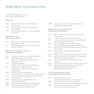 Nadia Myre : Curriculum Vitæ

Née à Montréal (Québec) en 1974 /                                  	
Born in 1974, Montreal, Quebec

Education

2002	    Master of Fine Arts – Concordia University                2008	    A fleur de peau, Musée d’art contemporain des
	        Montréal, QC                                              	        Laurentides, Saint-Jérôme, QC
1997	    Fine Art Degree – Emily Carr School of Art
	        Vancouver, BC                                             Expositions collectives (sélection)
1995	    Fine Art Associate Degree – Camosun College               Selected group exhibitions
	        Victoria, BC
                                                                   2012 	   Baliser le territoire / A Stake in the Ground, Art Mûr, 	
Expositions à venir                                                	        Montréal, QC
Upcoming exhibitions                                               2011	    Se reconnaître, Espace Virtuel, Chicoutimi, QC		
                                                                   2011	    La Loi sur les Indiens – Revisitée / The Indian Act, Revised, 	
2012 	   Voilà !, Centre d’exposition de Rouyn-Noranda,            	        McCord Museum, Montréal, QC
	        Rouyn-Noranda, QC                                         2011 	   Pour une république des rêves, CRAC Alsace -
2012 	   Performing Alterity, Art Gallery of Peterborough, 		      	        Centre Rhénan d’Art Contemporain, Altkirch, FR
	        Peterborough, ON                                          2011 	   Biennale de Montréal, Ecole des beaux-arts de Montréal,
                                                                   	        Montréal, QC
Expositions individuelles (sélection)                              2011 	   Patriot Loves, Carleton University Art Gallery,
Selected solo exhibitions                                          	        Ottawa, ON
                                                                   2011 	   Museum of Contemporary Native Arts, Santa Fe, NM
2012 	   Meditations on Black Lake, Art Mûr, Montréal, QC          2011 	   Washed Out, Konsthall C / Central Tvätt, Hökarängen /
2011	    Nadia Myre: Rencontres / Encounters,                      	        Apexart Franchise, Stockholm, SE
	        Musée d’art contemporain des Laurentides,                 2011 	   Contested Territories, Truck Gallery, Calgary, AB
	        Saint-Jérôme, QC                                          	        (2 person)
2011	    Nadia Myre: Symbology,                                    2010	    It Is What It Is, National Gallery of Canada, Ottawa, ON
	        Carleton University Art Gallery, Ottawa, ON               2010 	   Vantage Point: Contemporary Native Art Collection,
2011	    Nadia Myre:The Forgiveness Project,                       	        National Museum of American Indian,
	        La Maison des artistes visuels francophones,              	        National Mall, Washington, DC
	        Winnipeg, MB
2010	    Hide: Skin as Material and Metaphor,                      Prix et distinctions (sélection) /
	        National Museum of the American Indian, New York, NY      Selected Awards & Distinctions
2010	    The Scar Project, Kendall College of Art and Design, 		
	        Grand Rapids, MI                                          2011	    Pratt and Whitney Canada /
2009	    Landscape of Sorrow and Other New Work,                   	        Conseil des Arts de Montréal: Les Elles de l’art
	        Art Mûr, Montréal, QC                                     2009	    Conseil des arts et des lettres du Québec:
2008	    Othered Women, Redshift Gallery, Saskatoon, SK            	        Prix à la création artistique pour la région des Laurentides
2008	    Nadia Myre:Works on Paper, St. Francis Xavier 			         2007	    Musée d’art contemporain des Laurentides
	        University Art Gallery, Antigonish, NS                    	        (print-making prize), Saint-Jérôme, QC

14
 