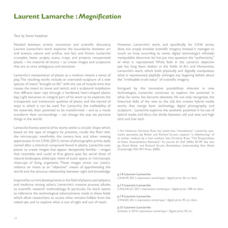 Laurent Lamarche : Magnification

Text by Sevan Injejikian

Nestled between artistic innovation and scientific discovery,             However, Lamarche’s work, and specifically his C3H6 series,
Laurent Lamarche’s work explores the boundaries between art               does not simply emulate scientific imagery. Instead it manages to
and science, nature and artifice, and fact and fiction. Lamarche          touch on how, according to some, digital technology’s infinitely
crumples, heats, sculpts, scans, crops, and projects recuperated          manipulable electronic bit has put into question the “authenticity”
plastic – his material of choice – to create images and sculptures        of what is represented. While faith in the camera’s objective
that are at once ambiguous and evocative.                                 eye has long been shaken in the fields of Art and Humanities,
                                                                          Lamarche’s work, which both physically and digitally manipulates
Lamarche’s manipulation of plastic as a medium retains a sense of         what is represented, playfully unhinges any lingering beliefs about
play. The resulting works include an oversized sculpture of a new         the “irrefutable truth-value” of scientific imagery.
species of insect “brought to life” with the use of muscle-wire that
causes the insect to move and twitch, and a sculptural installation       Intrigued by the innovative possibilities inherent in new
that diffracts laser rays through a hardened, heart-shaped plastic        technologies, Lamarche continues to explore the potential in
bag. Light becomes an integral part of his work as he explores the        what, for some, has become obsolete. He not only recognizes the
transparent and translucent qualities of plastic and the myriad of        historical debt of the new to the old, but creates hybrid media
ways in which it can be used. For Lamarche, the malleability of           works that merge laser technology, digital photography, and
his materials, their potential to be transformed – and as a result        sculpture.1 Lamarche explores the aesthetic potential in his use of
transform their surroundings – can change the way we perceive             hybrid media and blurs the divide between old and new, and high
things in the world.                                                      tech and low tech.

Lamarche frames several of his works within a circular shape which,
based on the type of imagery he presents, recalls the Petri dish,         1. Art Historian Christine Ross has noted that “remediation”, coined by new-
                                                                          media specialists Jay Bolter and Richard Grusin, explains “a refashioning” of
the microscopic viewfinder, the camera lens, and other viewing            an earlier medium by a new medium. See Christine Ross, “The Temporalities
apparatuses. In his C3H6 (2011) series of photographic prints, aptly      of Video: Extendedness Revisited,” Art Journal 65 (Fall 2006): 82-99. See also
named after a chemical compound found in plastic, Lamarche uses           Jay David Bolter and Richard Grusin, Remediation: Understanding New Media
plastic to create images that appear deceptively familiar – images        (Cambridge, MA: MIT Press, 2000).
that resemble, and could at first glance pass for, aerial shots of
natural landscapes, telescopic views of outer space, or microscopic
close-ups of living organisms. These images stress our (over)-
reliance on vision as an “objective” means of apprehending the
world, and the tenuous relationship between sight and knowledge.
                                                                          p.16 Laurent Lamarche
                                                                          C3H6-09, 2011, impression numérique / digital print, 36 cm diam.
Inspired by current developments in the field of physics, astrophysics,
and medicine among others, Lamarche’s creative process alludes            p.17 Laurent Lamarche
to scientific research methodology. In particular, his work seems         C3H6-HG-03, 2011, impression numérique / digital print, 108 cm diam.
to reference the technological advancements made in these fields
which allow researchers to access what remains hidden from the            p.19 Laurent Lamarche
                                                                          C3H6-04, 2011, impression numérique / digital print, 92 cm diam.
naked eye, and to explore what is out of sight and out of reach.
                                                                          p.21 Laurent Lamarche
                                                                          Embryon 4, 2010, impression numérique / digital print, 50 cm

18
 