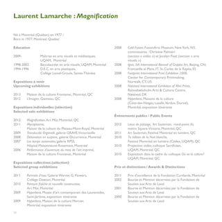 Laurent Lamarche : Magnification

Né à Montréal (Québec) en 1977 /                                 	
Born in 1977, Montreal, Quebec                                   	

Education                                                        2008	   Cold Fusion, FusionArts Museum, New York, NY, 		
                                                                 	       commissaires : Christine Palmiéri
2009-		           Maîtrise en arts visuels et médiatiques, 		    	       (section « vidéo ») et Jocelyn Fiset (section « arts 		
		                UQAM, Montréal                                 	       visuels »)
1998-2002	        Baccalauréat en arts visuels, UQAM, Montréal   2008	   Ignis, 5th International Biennal of Graphic Art, Beijing, CN; 		
1994-1996	        D.E.C. en arts plastiques,                     	       Francavilla al Mare, IT; St. Carles de la Ràpita, ES
		                Collège Lionel-Groulx, Sainte-Thérèse          2008	   Footprint International Print Exhibition 2008,
                                                                 	       Center for Contemporary Printmaking,
Expositions à venir                                              	       Norwalk, CT, US
Upcoming exhibitions                                             2008	   Næstved International Exhibition of Mini Prints,
                                                                 	       Rønnebæksholm Arts & Culture Centre,
2013	    Maison de la culture Frontenac, Montréal, QC            	       Næstved, DK
2012 	   L’Imagier, Gatineau, QC                                 2008	   Hyperliens, Maisons de la culture
                                                                 	       (Côte-des-Neiges, Lasalle,Verdun, Dorval),
Expositions individuelles (sélection)                            	       Montréal, exposition itinérante
Selected solo exhibitions
                                                                 Événements publics / Public Events
2012	    Magnification, Art Mûr, Montréal, QC
2011	    Mycoplasma,                                             2012	   Lieux de passage, Art Souterrain, rond-point du 			
	        Maison de la culture du Plateau-Mont-Royal, Montréal    	       métro Square-Victoria, Montréal, QC
2009	    Translucida Organidé, galerie GRAVE,Victoriaville       2011	   Art Souterrain, Festival Montréal en lumière, QC
2008	    Détonation en suspens, galerie Occurrence, Montréal     2010	   7e édition de la Nuit blanche,
2007	    Les temps automates, galerie RPSS,                      	       Festival Montréal en lumière (Cédex, UQAM), QC
	        Hôpital Maisonneuve-Rosemont, Montréal                  2010	   Projection vidéo, colloque Sacrifiction,
2006	    Performance d’ouverture du mois de l’art imprimé, 	     	       UQAM, Montréal, QC
	        Maison de la culture Frontenac, Montréal                2010	   Exposition dans le cadre du colloque Où va la culture? 		
                                                                 	       UQAM, Montréal, QC
Expositions collectives (sélection)
Selected group exhibitions                                       Prix et distinctions / Awards & Distinctions

2011	 Portraits d’eau, Galerie Warren G. Flowers,                2011	   Prix d’excellence de la Fondation Curtlands, Montréal
	     Collège Dawson, Montréal                                   2002	   Bourse et Mention décernées par la Fondation de 	
2010	 Peinture fraîche et nouvelle construction, 	               	       Soutien aux Arts de Laval
	     Art Mûr, Montréal                                          2001	   Bourse et Mention décernées par la Fondation de 	
2009	 Hyperliens, Musée d’art contemporain des Laurentides,      	       Soutien aux Arts de Laval
	     Saint-Jérôme, exposition itinérante                        2000	   Bourse et Mention décernées par la Fondation de 	
2009	 Hyperliens, Maison de la culture Mercier,                  	       Soutien aux Arts de Laval
	     Montréal, exposition itinérante
	
20
		
 
