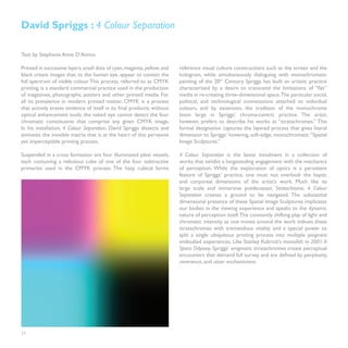 David Spriggs : 4 Colour Separation

Text by Stephanie Anne D’Amico

Printed in successive layers, small dots of cyan, magenta, yellow, and   reference visual culture constructions such as the screen and the
black create images that, to the human eye, appear to contain the        hologram, while simultaneously dialoguing with monochromatic
full spectrum of visible colour. This process, referred to as CMYK       painting of the 20th Century. Spriggs has built an artistic practice
printing, is a standard commercial practice used in the production       characterized by a desire to transcend the limitations of “flat”
of magazines, photographs, posters and other printed media. For          media in re-creating three-dimensional space.The particular social,
all its prevalence in modern printed matter, CMYK is a process           political, and technological connotations attached to individual
that actively erases evidence of itself in its final products; without   colours, and by extension, the tradition of the monochrome
optical enhancement tools, the naked eye cannot detect the four          loom large in Spriggs’ chroma-centric practice. The artist,
chromatic constituents that comprise any given CMYK image.               however, prefers to describe his works as “stratachromes.” This
In his installation, 4 Colour Separation, David Spriggs dissects and     formal designation captures the layered process that gives literal
animates the invisible matrix that is at the heart of this pervasive     dimension to Spriggs’ hovering, soft-edge, monochromatic “Spatial
yet imperceptible printing process.                                      Image Sculptures.”

Suspended in a cross formation are four illuminated plexi vessels,       4 Colour Separation is the latest instalment in a collection of
each containing a nebulous cube of one of the four subtractive           works that exhibit a longstanding engagement with the mechanics
primaries used in the CMYK process. The hazy cubical forms               of perception. While the exploration of optics is a persistent
                                                                         feature of Spriggs’ practice, one must not overlook the haptic
                                                                         and corporeal dimensions of the artist’s work. Much like its
                                                                         large scale and immersive predecessor, Stratachrome, 4 Colour
                                                                         Separation creates a ground to be navigated. The substantial
                                                                         dimensional presence of these Spatial Image Sculptures implicates
                                                                         our bodies in the viewing experience and speaks to the dynamic
                                                                         nature of perception itself. The constantly shifting play of light and
                                                                         chromatic intensity as one moves around the work imbues these
                                                                         stratachromes with tremendous vitality and a special power to
                                                                         split a single ubiquitous printing process into multiple poignant
                                                                         embodied experiences. Like Stanley Kubrick’s monolith in 2001: A
                                                                         Space Odyssey, Spriggs’ enigmatic stratachromes create perceptual
                                                                         encounters that demand full survey and are defined by perplexity,
                                                                         reverence, and utter enchantment.




24
 
