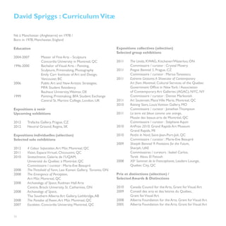 David Spriggs : Curriculum Vitæ

Né à Manchester (Angleterre) en 1978 /
Born in 1978, Manchester, England                                 	

Education                                                         Expositions collectives (sélection)
                                                                  Selected group exhibitions	
2004-2007	      Master of Fine Arts - Sculpture
		              Concordia University in Montreal, QC	             2011	    The Limits, KWAG, Kitchener/Waterloo, ON
1996-2000	      Bachelor of Visual Arts - Painting,               	        Commissaire / curator : Crystal Mowry	
		              Sculpture, Printmaking, Photography               2011	    Prague Biennial 5, Prague, CZ
		              Emily Carr Institute of Art and Design, 		        	        Commissaire / curator : Marius Tanasescu
		Vancouver, BC			                                                2011	    Extreme Gestures: A Showcase of Contemporary
2006		          Public Art and New Artistic Strategies.           	        Art from Montreal, Cultural Services of the Quebec
		              MFA Student Residency	                            	        Government Office in New York / Association
		              Bauhaus University, Weimar, DE		                  	        of Contemporary Art Galleries (AGAC), NYC, NY	
1999		          Painting, Printmaking. BFA Student Exchange	      	        Commissaire / curator : Denise Markonish
		              Central St. Martins College, London, UK           2011	    Art Souterrain, Place Ville Marie, Montreal, QC		
		                                                                2010	    Raining Stars, Louis Vuitton Gallery, MO
Expositions à venir                                               	        Commissaire / curator : Jonathan Thompson
Upcoming exhibitions                                              2011	    La terre est bleue comme une orange,
                                                                  	        Musée des beaux-arts de Montréal, QC
2012	    Trafacka Gallery, Prague, CZ                             	        Commissaire / curator : Stéphane Aquin	
2012	    Neutral Ground, Regina, SK                               2010	    ArtPrize 2010, Grand Rapids Art Museum
                                                                  	        Grand Rapids, MI	
Expositions individuelles (sélection)                             2010	    Perdre le Nord, Saint-Jean-Port-Joli, QC	
Selected solo exhibitions                                         	        Commissaire / curator : Marie-Eve Beaupré	
                                                                  2009	    Sharjah Biennial 9: Provisions for the Future,
2012	    4 Colour Separation, Art Mûr, Montreal, QC	              	        Sharjah, UAE
2011	    Vision, Espace Virtuel, Chicoutimi, QC	                  	        Commissaires / curators : Isabel Carlos,
2010	    Stratachrome, Galerie de l’UQAM,                         	        Tarek  Abou El Fetouh
	        Université du Québec à Montréal, QC                      2008	    XIIe Sommet de la Francophonie, Leaders Lounge, 	
	        Commissaire / curator : Marie-Eve Beaupré                	        Quebec City, QC
2008	    The Threshold of Form, Leo Kamen Gallery, Toronto, ON	
2008 	   The Emergence of Perception,                             Prix et distinctions (sélection) /
	        Art Mûr, Montreal, QC                                    Selected Awards & Distinctions
2008	    Archaeology of Space, Rodman Hall Arts 			
	        Centre, Brock University, St. Catharines, ON	            2010	    Canada Council for the Arts, Grant for Visual Art	
2008 	   Archaeology of Space,                                    2009	    Conseil des arts et des lettres du Québec,
	        The Southern Alberta Art Gallery, Lethbridge, AB         	        Grant for Visual Art	
2008	    The Paradox of Power, Art Mûr, Montreal, QC              2008 	   Alberta Foundation for the Arts. Grant for Visual Art
2007 	   Escalator, Concordia University, Montreal, QC	           2005	    Alberta Foundation for the Arts. Grant for Visual Art


26
	
 
