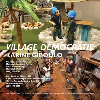 VILLAGE DÉMOCRATIE
KARINE GIBOULO
Du 25 fév. au 1er avril 2012
Maison de la culture Mercier
8105. rue Hochelaga
Montréal (Québec)
(514) 872-8755

Du 14 avril au 26 mai 2012
Circa : centre d’exposition d’art contemporain
372, rue Sainte-Catherine O. , #444
Montréal (Québec)
(514) 393-8248


Village démocratie. Phases 1 et 2, 2010-2011, argile de polymère, acrylique, miroirs, métal, bois, écrans LED, tissu et divers matériaux, dimensions variables
28
 