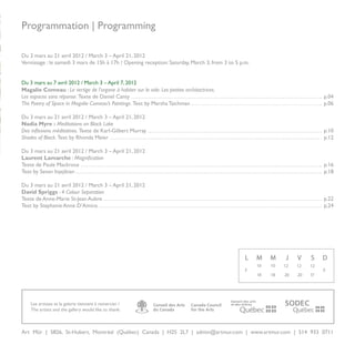 Programmation | Programming

Du 3 mars au 21 avril 2012 / March 3 – April 21, 2012
Vernissage : le samedi 3 mars de 15h à 17h / Opening reception: Saturday, March 3, from 3 to 5 p.m.


Du 3 mars au 7 avril 2012 / March 3 – April 7, 2012
Magalie Comeau : Le vertige de l’organe à habiter sur le vide. Les petites architactrices.
Les espaces sans réponse. Texte de Daniel Canty                                                                                p.04
The Poetry of Space in Magalie Comeau’s Paintings. Text by Marsha Taichman                                                     p.06

Du 3 mars au 21 avril 2012 / March 3 – April 21, 2012
Nadia Myre : Meditations on Black Lake
Des inflexions méditatives. Texte de Karl-Gilbert Murray                                                                       p.10
Shades of Black. Text by Rhonda Meier                                                                                          p.12

Du 3 mars au 21 avril 2012 / March 3 – April 21, 2012
Laurent Lamarche : Magnification
Texte de Paule Mackrous                                                                                                        p.16
Text by Sevan Injejikian                                                                                                       p.18

Du 3 mars au 21 avril 2012 / March 3 – April 21, 2012
David Spriggs : 4 Colour Separation
Texte de Anne-Marie St-Jean Aubre                                                                                              p.22
Text by Stephanie Anne D’Amico                                                                                                 p.24




                                                                                                 L    M    M    J    V    S    D
                                                                                                      10   10   12   12   12
                                                                                                 F                             F
                                                                                                      18   18   20   20   17




    Les artistes et la galerie tiennent à remercier /
    The artists and the gallery would like to thank:

                                                        Black




Art Mûr | 5826, St-Hubert, Montréal (Québec) Canada | H2S 2L7 | admin@artmur.com | www.artmur.com | 514 933 0711
                                                                                                                                   3
 