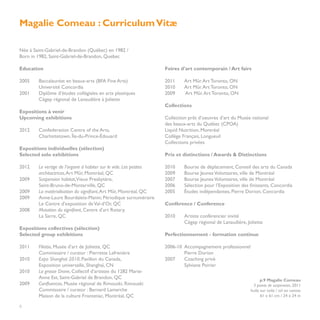 Magalie Comeau : Curriculum Vitæ

Née à Saint-Gabriel-de-Brandon (Québec) en 1982 /
Born in 1982, Saint-Gabriel-de-Brandon, Quebec

Education                                                          Foires d’art contemporain / Art fairs

2005	    Baccalauréat en beaux-arts (BFA Fine Arts)                2011 	   Art Mûr. Art Toronto, ON
	        Université Concordia                                      2010 	   Art Mûr. Art Toronto, ON
2001	    Diplôme d’études collégiales en arts plastiques           2009	    Art Mûr. Art Toronto, ON
	        Cégep régional de Lanaudière à Joliette
                                                                   Collections
Expositions à venir
Upcoming exhibitions                                               Collection prêt d’oeuvres d’art du Musée national
                                                                   des beaux-arts du Québec (CPOA)
2012 	   Confederation Centre of the Arts,                         Liquid Nutrition, Montréal
	        Charlottetown, Île-du-Prince-Édouard                      Collège Français, Longueuil
                                                                   Collections privées
Expositions individuelles (sélection)
Selected solo exhibitions                                          Prix et distinctions / Awards & Distinctions

2012 	 Le vertige de l’organe à habiter sur le vide. Les petites   2010 	   Bourse de déplacement, Conseil des arts du Canada
	architactrices, Art Mûr, Montréal, QC                             2009 	   Bourse Jeunes Volontaires, ville de Montréal
2009 	 Suspension habitat,Vieux Presbytère,                        2007 	   Bourse Jeunes Volontaires, ville de Montréal
	       Saint-Bruno-de-Montarville, QC                             2006 	   Sélection pour l’Exposition des finissants, Concordia
2009 	 La matérialisation du signifiant, Art Mûr, Montréal, QC     2005 	   Études indépendantes, Pierre Dorion, Concordia
2009 	 Anne-Laure Bourdaleix-Manin; Périodique surnuméraire
	       Le Centre d’exposition de Val-d’Or, QC                     Conférence / Conference
2008 	 Mutation du signifiant, Centre d’art Rotary,
	       La Sarre, QC                                               2010 	   Artiste conférencier invité
	                                                                  	        Cégep régional de Lanaudière, Joliette
Expositions collectives (sélection)
Selected group exhibitions                                         Perfectionnement - formation continue

2011 	   Filiatio, Musée d’art de Joliette, QC                     2006-10	 Accompagnement professionnel
	        Commissaire / curator : Pierrette Lafrenière              	        Pierre Dorion
2010 	   Expo Shanghaï 2010, Pavillon du Canada,                   2007	    Coaching privé
	        Exposition universelle, Shanghaï, CN                      	        Sylviane Poirier
2010 	   La grosse Drave, Collectif d’artistes du 1282 Marie-
	        Anne Est, Saint-Gabriel de Brandon, QC                                                                   p.9 Magalie Comeau
2009 	   Confluences, Musée régional de Rimouski, Rimouski                                                   3 points de suspension, 2011
	        Commissaire / curator : Bernard Lamarche                                                           huile sur toile / oil on canvas
	        Maison de la culture Frontenac, Montréal, QC                                                             61 x 61 cm / 24 x 24 in

8
 