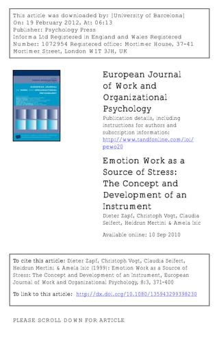This article was downloaded by: [University of Barcelona]
On: 19 February 2012, At: 06:13
Publisher: Psychology Press
Informa Ltd Registered in England and Wales Registered
Number: 1072954 Registered office: Mortimer House, 37-41
Mortimer Street, London W1T 3JH, UK



                                  European Journal
                                  of Work and
                                  Organizational
                                  Psychology
                                  Publication details, including
                                  instructions for authors and
                                  subscription information:
                                  http://www.tandfonline.com/loi/
                                  pewo20

                                  Emotion Work as a
                                  Source of Stress:
                                  The Concept and
                                  Development of an
                                  Instrument
                                  Dieter Zapf, Christoph Vogt, Claudia
                                  Seifert, Heidrun Mertini & Amela Isic

                                  Available online: 10 Sep 2010



To cite this article: Dieter Zapf, Christoph Vogt, Claudia Seifert,
Heidrun Mertini & Amela Isic (1999): Emotion Work as a Source of
Stress: The Concept and Development of an Instrument, European
Journal of Work and Organizational Psychology, 8:3, 371-400

To link to this article: http://dx.doi.org/10.1080/135943299398230



PLEASE SCROLL DOWN FOR ARTICLE
 
