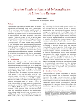 IMJ 49
Volume 8 Issue 2 July - December 2016
Abstract
Pension funds have gradually become one of the biggest
institutional investors the world over. Even as their
role in moving or stabilizing the capital markets is
widely understood and well documented, the role
performed by pension funds as financial intermediaries
is less recognized and rarely mentioned. This paper
presents a literature review to look at various facets
of financial intermediation performed by pension funds.
In the process, paper also mentions some unique
characteristics of such funds, such as being custodians
of very long term funds, which differentiate pension
funds from other intermediaries such as Banks. Paper
concludes by observing that pension funds are expected
to become very significant intermediaries going
forward because of not only the economic factors such
as increase in global wealth, but also the sociological
factors such as ageing population and improving
longevity.
1. Introduction
By the end of 1995, pension funds in Finland, the UK,
Switzerland, and the Netherlands already had total
investment corpuses exceeding GDP of the respective
countries; in fact in the Netherlands, the pension funds'
investments were twice as large as the GDP
(Iorgova&Ong, 2008). In the US, share of investments
by pension funds in domestic corporate equity rose
from about 5% in 1966 to about 25% in 1995,
outstripping any other class of institutional investors
such as insurance companies or mutual funds (Allen
&Santomero, 1998). As of 2013, assets held by pension
funds in the US were about 83% of the GDP (OECD,
2014). Talking about all OECD countries, pension fund
investments were 84.2% of GDP on a weighted average
basis (OECD, 2014). Looking at India, an emerging
economy, where pension funds are still in nascent
stage and population at large is still unconcerned
about old age social security, total investment corpus
held by such funds have reachedRs 12 lakh croresin
2012, which would be about 11% of the then GDP (EY,
Pension Funds as Financial Intermediaries:
A Literature Review
Brijesh Mishra
Indian Institute of Management, Indore
2013).
The preceding discussion clearly points out the role
and significance of pension funds in overall
accumulation and investment of domestic financial
savings. As people around the world get more and
more concerned about savings for their sunset years,
pension funds are expected to get even more significant
going forward. Another booster to such funds would
be adoption of defined contribution schemes in many
countries such as Chile, Peru, Sweden or even India1
..
Despite the important role of financial intermediation
performed by pension funds, they are scantily
recognized as such.As pension funds collect their
periodic contributions from households and as they
keep on doing the same for years together, their role
as financial intermediaries should have significant
repercussions for capital formation and economic
growth in a country. Through literature review, this
paper advocates consideration of pension funds as
valuable financial intermediaries and seeks to delve
deeper into the aspect of financial intermediation done
by the pension funds in an economy-how they facilitate
channelization of financial savings of households, the
fund-surplus units, to corporates and governments,
the fund-deficit units.
2. Growth of Pension Funds
Pension funds have grown substantially in the past
four decades majorly due to increased economic
prosperity that nudges people to care more for their
future and increased number of people covered under
a pension fund scheme even as the number of schemes
themselves hasincreased. Significantly positive
increments in life expectancy the world over have also
contributed to greater demand for pension products.
1 In India, all the government officials joining services after 01/01/2004 have
been made a member of the New Pension Scheme (NPS), which is a
defined contribution (DC) scheme offering benefits based on accumulated
contributions and income earned thereon rather than a defined benefit
(DB) scheme, which typically guarantees the benefits based on service
length and last drawn salary
Brijesh Mishra
 