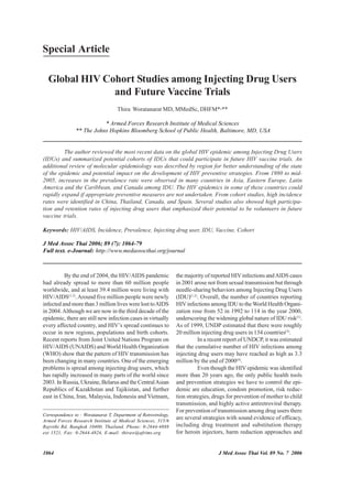 Special Article

  Global HIV Cohort Studies among Injecting Drug Users
               and Future Vaccine Trials
                                     Thira Woratanarat MD, MMedSc, DHFM*,**

                           * Armed Forces Research Institute of Medical Sciences
                ** The Johns Hopkins Bloomberg School of Public Health, Baltimore, MD, USA


         The author reviewed the most recent data on the global HIV epidemic among Injecting Drug Users
(IDUs) and summarized potential cohorts of IDUs that could participate in future HIV vaccine trials. An
additional review of molecular epidemiology was described by region for better understanding of the state
of the epidemic and potential impact on the development of HIV preventive strategies. From 1980 to mid-
2005, increases in the prevalence rate were observed in many countries in Asia, Eastern Europe, Latin
America and the Caribbean, and Canada among IDU. The HIV epidemics in some of these countries could
rapidly expand if appropriate preventive measures are not undertaken. From cohort studies, high incidence
rates were identified in China, Thailand, Canada, and Spain. Several studies also showed high participa-
tion and retention rates of injecting drug users that emphasized their potential to be volunteers in future
vaccine trials.

Keywords: HIV/AIDS, Incidence, Prevalence, Injecting drug user, IDU, Vaccine, Cohort

J Med Assoc Thai 2006; 89 (7): 1064-79
Full text. e-Journal: http://www.medassocthai.org/journal



          By the end of 2004, the HIV/AIDS pandemic               the majority of reported HIV infections and AIDS cases
had already spread to more than 60 million people                 in 2001 arose not from sexual transmission but through
worldwide, and at least 39.4 million were living with             needle-sharing behaviors among Injecting Drug Users
HIV/AIDS(1,2). Around five million people were newly              (IDU)(1,2). Overall, the number of countries reporting
infected and more than 3 million lives were lost to AIDS          HIV infections among IDU to the World Health Organi-
in 2004. Although we are now in the third decade of the           zation rose from 52 in 1992 to 114 in the year 2000,
epidemic, there are still new infection cases in virtually        underscoring the widening global nature of IDU risk(1).
every affected country, and HIV’s spread continues to             As of 1999, UNDP estimated that there were roughly
occur in new regions, populations and birth cohorts.              20 million injecting drug users in 134 countries(3).
Recent reports from Joint United Nations Program on                         In a recent report of UNDCP, it was estimated
HIV/AIDS (UNAIDS) and World Health Organization                   that the cumulative number of HIV infections among
(WHO) show that the pattern of HIV transmission has               injecting drug users may have reached as high as 3.3
been changing in many countries. One of the emerging              million by the end of 2000(4).
problems is spread among injecting drug users, which                        Even though the HIV epidemic was identified
has rapidly increased in many parts of the world since            more than 20 years ago, the only public health tools
2003. In Russia, Ukraine, Belarus and the Central Asian           and prevention strategies we have to control the epi-
Republics of Kazakhstan and Tajikistan, and further               demic are education, condom promotion, risk reduc-
east in China, Iran, Malaysia, Indonesia and Vietnam,             tion strategies, drugs for prevention of mother to child
                                                                  transmission, and highly active antiretroviral therapy.
                                                                  For prevention of transmission among drug users there
Correspondence to : Woratanarat T, Department of Retrovirology,
Armed Forces Research Institute of Medical Sciences, 315/6
                                                                  are several strategies with sound evidence of efficacy,
Rajvithi Rd, Bangkok 10400, Thailand. Phone: 0-2644-4888          including drug treatment and substitution therapy
ext 1521, Fax: 0-2644-4824, E-mail: thiraw@afrims.org             for heroin injectors, harm reduction approaches and


1064                                                                                J Med Assoc Thai Vol. 89 No. 7 2006
 