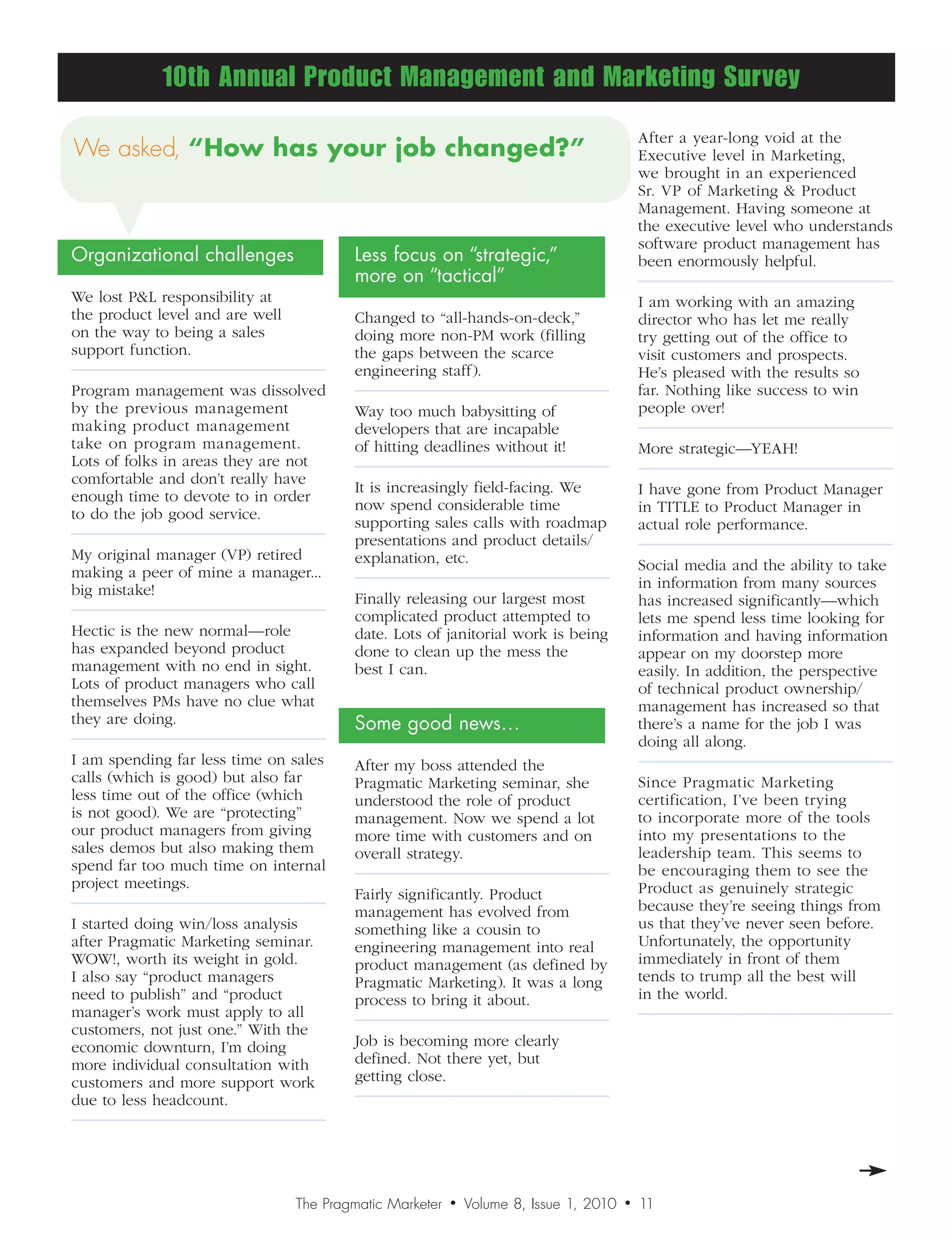 10th Annual Product Management and Marketing Survey
                                                                                            After a year-long void at the
We asked,“Howhasyourjobchanged?”                                                       Executive level in Marketing,
                                                                                            we brought in an experienced
                                                                                            Sr. VP of Marketing  Product
                                                                                            Management. Having someone at
                                                                                            the executive level who understands
                                                                                            software product management has
Organizational challenges                Less focus on “strategic,”                         been enormously helpful.
                                         more on “tactical”
We lost PL responsibility at                                                               I am working with an amazing
the product level and are well           Changed to “all-hands-on-deck,”                    director who has let me really
on the way to being a sales              doing more non-PM work (filling                    try getting out of the office to
support function.                        the gaps between the scarce                        visit customers and prospects.
                                         engineering staff).                                He’s pleased with the results so
Program management was dissolved                                                            far. Nothing like success to win
by the previous management               Way too much babysitting of                        people over!
making product management                developers that are incapable
take on program management.              of hitting deadlines without it!                   More strategic—YEAH!
Lots of folks in areas they are not
comfortable and don’t really have
                                         It is increasingly field-facing. We                I have gone from Product Manager
enough time to devote to in order
                                         now spend considerable time                        in TITLE to Product Manager in
to do the job good service.
                                         supporting sales calls with roadmap                actual role performance.
                                         presentations and product details/
My original manager (VP) retired         explanation, etc.
making a peer of mine a manager...                                                          Social media and the ability to take
big mistake!                                                                                in information from many sources
                                         Finally releasing our largest most                 has increased significantly—which
                                         complicated product attempted to                   lets me spend less time looking for
Hectic is the new normal—role            date. Lots of janitorial work is being             information and having information
has expanded beyond product              done to clean up the mess the                      appear on my doorstep more
management with no end in sight.         best I can.                                        easily. In addition, the perspective
Lots of product managers who call                                                           of technical product ownership/
themselves PMs have no clue what                                                            management has increased so that
they are doing.                          Some good news…                                    there’s a name for the job I was
                                                                                            doing all along.
I am spending far less time on sales     After my boss attended the
calls (which is good) but also far       Pragmatic Marketing seminar, she                   Since Pragmatic Marketing
less time out of the office (which       understood the role of product                     certification, I’ve been trying
is not good). We are “protecting”        management. Now we spend a lot                     to incorporate more of the tools
our product managers from giving         more time with customers and on                    into my presentations to the
sales demos but also making them         overall strategy.                                  leadership team. This seems to
spend far too much time on internal                                                         be encouraging them to see the
project meetings.                                                                           Product as genuinely strategic
                                         Fairly significantly. Product
                                         management has evolved from                        because they’re seeing things from
I started doing win/loss analysis        something like a cousin to                         us that they’ve never seen before.
after Pragmatic Marketing seminar.       engineering management into real                   Unfortunately, the opportunity
WOW!, worth its weight in gold.          product management (as defined by                  immediately in front of them
I also say “product managers             Pragmatic Marketing). It was a long                tends to trump all the best will
need to publish” and “product            process to bring it about.                         in the world.
manager’s work must apply to all
customers, not just one.” With the
economic downturn, I’m doing             Job is becoming more clearly
more individual consultation with        defined. Not there yet, but
customers and more support work          getting close.
due to less headcount.




                                 The Pragmatic Marketer   •   Volume 8, Issue 1, 2010   •   10
                                                                                            11
 