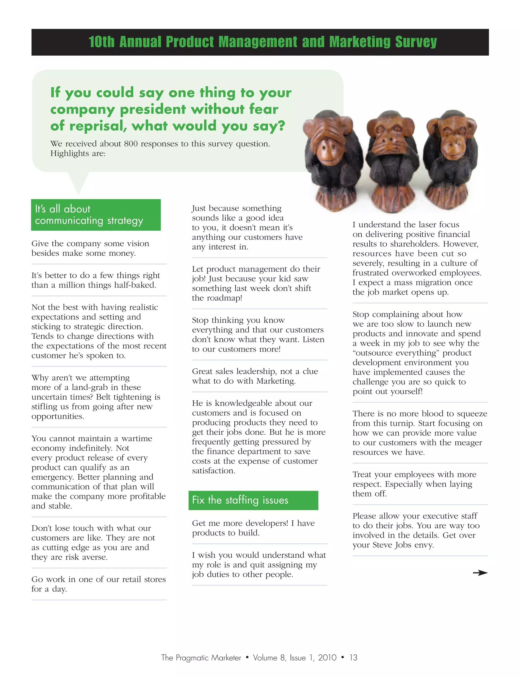 10th Annual Product Management and Marketing Survey


     Ifyoucouldsayonethingtoyour
     companypresidentwithoutfear
     ofreprisal,whatwouldyousay?
     We received about 800 responses to this survey question.
     Highlights are:




It’s all about                                 Just because something
communicating strategy                         sounds like a good idea
                                                                                                  I understand the laser focus
                                               to you, it doesn’t mean it’s
                                               anything our customers have                        on delivering positive financial
Give the company some vision                   any interest in.                                   results to shareholders. However,
besides make some money.                                                                          resources have been cut so
                                                                                                  severely, resulting in a culture of
                                               Let product management do their                    frustrated overworked employees.
It’s better to do a few things right           job! Just because your kid saw
than a million things half-baked.                                                                 I expect a mass migration once
                                               something last week don’t shift                    the job market opens up.
                                               the roadmap!
Not the best with having realistic
expectations and setting and                                                                      Stop complaining about how
                                               Stop thinking you know                             we are too slow to launch new
sticking to strategic direction.               everything and that our customers
Tends to change directions with                                                                   products and innovate and spend
                                               don’t know what they want. Listen                  a week in my job to see why the
the expectations of the most recent            to our customers more!
customer he’s spoken to.                                                                          “outsource everything” product
                                                                                                  development environment you
                                               Great sales leadership, not a clue                 have implemented causes the
Why aren’t we attempting                       what to do with Marketing.                         challenge you are so quick to
more of a land-grab in these                                                                      point out yourself!
uncertain times? Belt tightening is
stifling us from going after new               He is knowledgeable about our
opportunities.                                 customers and is focused on                        There is no more blood to squeeze
                                               producing products they need to                    from this turnip. Start focusing on
                                               get their jobs done. But he is more                how we can provide more value
You cannot maintain a wartime                  frequently getting pressured by                    to our customers with the meager
economy indefinitely. Not                      the finance department to save                     resources we have.
every product release of every                 costs at the expense of customer
product can qualify as an                      satisfaction.
emergency. Better planning and                                                                    Treat your employees with more
communication of that plan will                                                                   respect. Especially when laying
make the company more profitable                                                                  them off.
and stable.
                                               Fix the staffing issues
                                                                                                  Please allow your executive staff
                                               Get me more developers! I have                     to do their jobs. You are way too
Don’t lose touch with what our
                                               products to build.                                 involved in the details. Get over
customers are like. They are not
as cutting edge as you are and                                                                    your Steve Jobs envy.
they are risk averse.                          I wish you would understand what
                                               my role is and quit assigning my
                                               job duties to other people.
Go work in one of our retail stores
for a day.




                                       The Pragmatic Marketer   •   Volume 8, Issue 1, 2010   •   13
                                                                                                  12
 