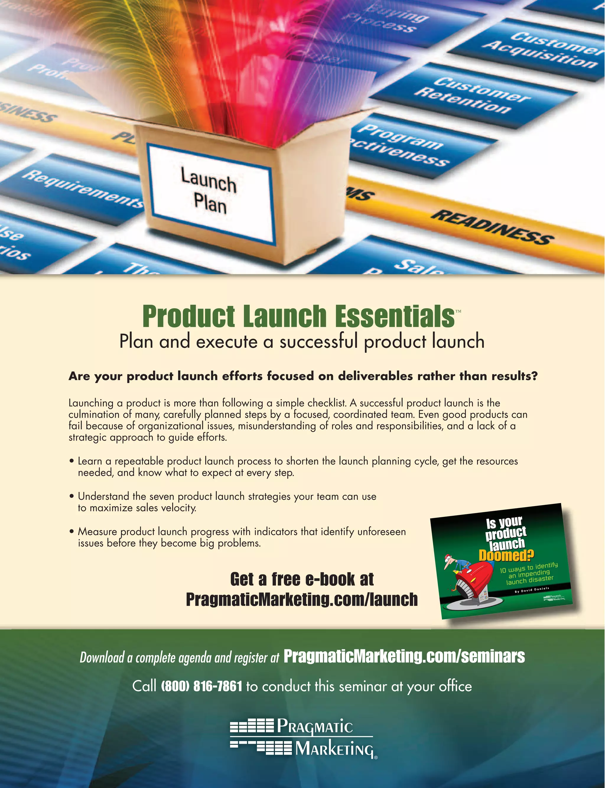 Product Launch Essentials                                            ™



           Plan and execute a successful product launch
Are your product launch efforts focused on deliverables rather than results?

Launching a product is more than following a simple checklist. A successful product launch is the
culmination of many, carefully planned steps by a focused, coordinated team. Even good products can
fail because of organizational issues, misunderstanding of roles and responsibilities, and a lack of a
strategic approach to guide efforts.

• Learn a repeatable product launch process to shorten the launch planning cycle, get the resources
  needed, and know what to expect at every step.

• Understand the seven product launch strategies your team can use
  to maximize sales velocity.

• Measure product launch progress with indicators that identify unforeseen
  issues before they become big problems.


                               Get a free e-book at                                                            Daniel
                                                                                                                        s




                          PragmaticMarketing.com/launch
                                                                                                          id
                                                                                                   By Dav




  Download a complete agenda and register at   PragmaticMarketing.com/seminars
              Call (800) 816-7861 to conduct this seminar at your ofﬁce
 