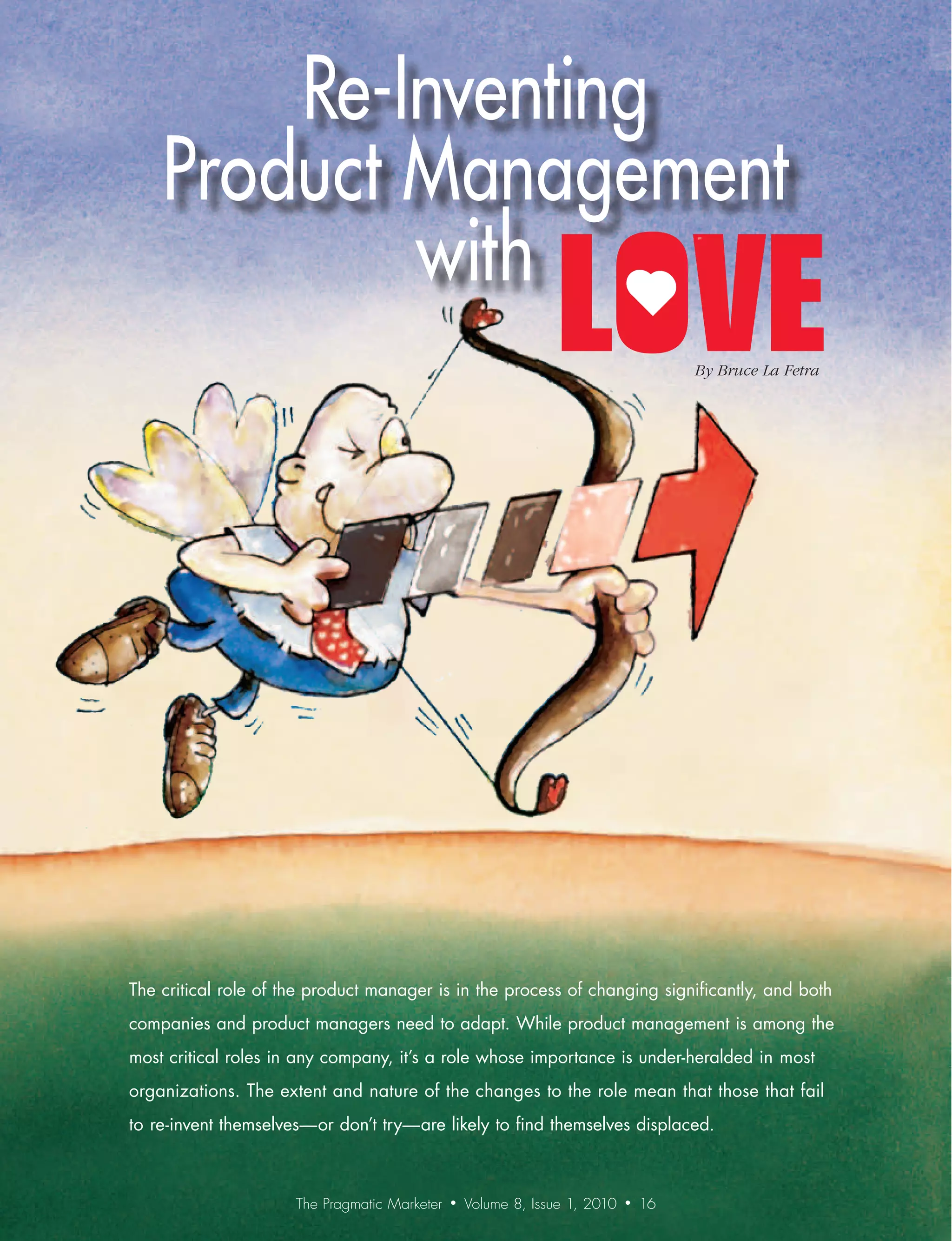 Re-Inventing
    Product Management
            with
                                                                                      By	Bruce	La	Fetra




The critical role of the product manager is in the process of changing significantly, and both
companies and product managers need to adapt. While product management is among the
most critical roles in any company, it’s a role whose importance is under-heralded in most
organizations. The extent and nature of the changes to the role mean that those that fail
to re-invent themselves—or don’t try—are likely to find themselves displaced.



                      The Pragmatic Marketer   •   Volume 8, Issue 1, 2010   •   16
 