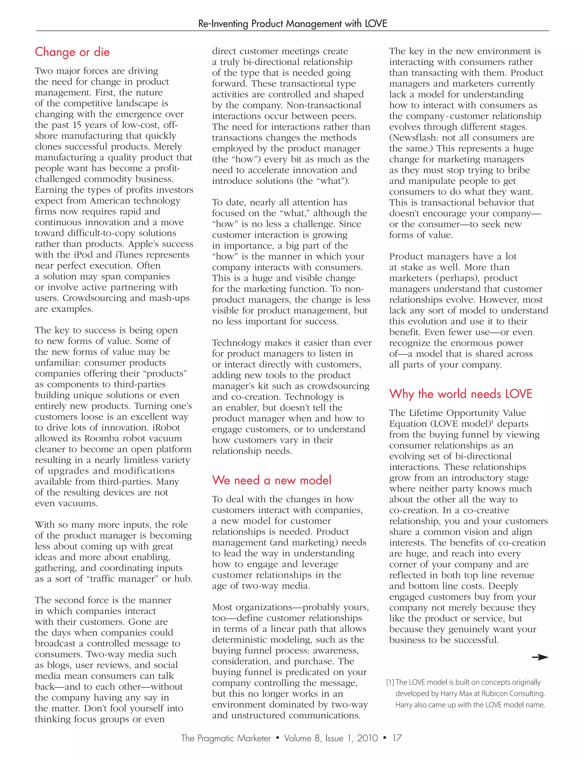Re-Inventing Product Management with LOVE

Change or die                               direct customer meetings create                    The key in the new environment is
                                            a truly bi-directional relationship                interacting with consumers rather
Two major forces are driving                of the type that is needed going                   than transacting with them. Product
the need for change in product              forward. These transactional type                  managers and marketers currently
management. First, the nature               activities are controlled and shaped               lack a model for understanding
of the competitive landscape is             by the company. Non-transactional                  how to interact with consumers as
changing with the emergence over            interactions occur between peers.                  the company - customer relationship
the past 15 years of low-cost, off-         The need for interactions rather than              evolves through different stages.
shore manufacturing that quickly            transactions changes the methods                   (Newsflash: not all consumers are
clones successful products. Merely          employed by the product manager                    the same.) This represents a huge
manufacturing a quality product that        (the “how”) every bit as much as the               change for marketing managers
people want has become a profit-            need to accelerate innovation and                  as they must stop trying to bribe
challenged commodity business.              introduce solutions (the “what”).                  and manipulate people to get
Earning the types of profits investors                                                         consumers to do what they want.
expect from American technology             To date, nearly all attention has                  This is transactional behavior that
firms now requires rapid and                focused on the “what,” although the                doesn’t encourage your company—
continuous innovation and a move            “how” is no less a challenge. Since                or the consumer—to seek new
toward difficult-to-copy solutions          customer interaction is growing                    forms of value.
rather than products. Apple’s success       in importance, a big part of the
with the iPod and iTunes represents         “how” is the manner in which your                  Product managers have a lot
near perfect execution. Often               company interacts with consumers.                  at stake as well. More than
a solution may span companies               This is a huge and visible change                  marketers (perhaps), product
or involve active partnering with           for the marketing function. To non-                managers understand that customer
users. Crowdsourcing and mash-ups           product managers, the change is less               relationships evolve. However, most
are examples.                               visible for product management, but                lack any sort of model to understand
                                            no less important for success.                     this evolution and use it to their
The key to success is being open                                                               benefit. Even fewer use—or even
to new forms of value. Some of              Technology makes it easier than ever               recognize the enormous power
the new forms of value may be               for product managers to listen in                  of—a model that is shared across
unfamiliar: consumer products               or interact directly with customers,               all parts of your company.
companies offering their “products”         adding new tools to the product
as components to third-parties              manager’s kit such as crowdsourcing
building unique solutions or even           and co-creation. Technology is                     Why the world needs LOVE
entirely new products. Turning one’s        an enabler, but doesn’t tell the
customers loose is an excellent way                                                            The Lifetime Opportunity Value
                                            product manager when and how to
to drive lots of innovation. iRobot                                                            Equation (LOVE model)1 departs
                                            engage customers, or to understand
allowed its Roomba robot vacuum                                                                from the buying funnel by viewing
                                            how customers vary in their
cleaner to become an open platform                                                             consumer relationships as an
                                            relationship needs.
resulting in a nearly limitless variety                                                        evolving set of bi-directional
of upgrades and modifications                                                                  interactions. These relationships
available from third-parties. Many          We need a new model                                grow from an introductory stage
of the resulting devices are not                                                               where neither party knows much
even vacuums.                               To deal with the changes in how                    about the other all the way to
                                            customers interact with companies,                 co-creation. In a co-creative
With so many more inputs, the role          a new model for customer                           relationship, you and your customers
of the product manager is becoming          relationships is needed. Product                   share a common vision and align
less about coming up with great             management (and marketing) needs                   interests. The benefits of co-creation
ideas and more about enabling,              to lead the way in understanding                   are huge, and reach into every
gathering, and coordinating inputs          how to engage and leverage                         corner of your company and are
as a sort of “traffic manager” or hub.      customer relationships in the                      reflected in both top line revenue
                                            age of two-way media.                              and bottom line costs. Deeply
The second force is the manner                                                                 engaged customers buy from your
in which companies interact                 Most organizations—probably yours,                 company not merely because they
with their customers. Gone are              too—define customer relationships                  like the product or service, but
the days when companies could               in terms of a linear path that allows              because they genuinely want your
broadcast a controlled message to           deterministic modeling, such as the                business to be successful.
consumers. Two-way media such               buying funnel process: awareness,
as blogs, user reviews, and social          consideration, and purchase. The
media mean consumers can talk               buying funnel is predicated on your
                                            company controlling the message,               [1] The LOVE model is built on concepts originally
back—and to each other—without
the company having any say in               but this no longer works in an                     developed by Harry Max at Rubicon Consulting.
the matter. Don’t fool yourself into        environment dominated by two-way                   Harry also came up with the LOVE model name.
thinking focus groups or even               and unstructured communications.

                                    The Pragmatic Marketer   •   Volume 8, Issue 1, 2010   •   16
                                                                                               17
 
