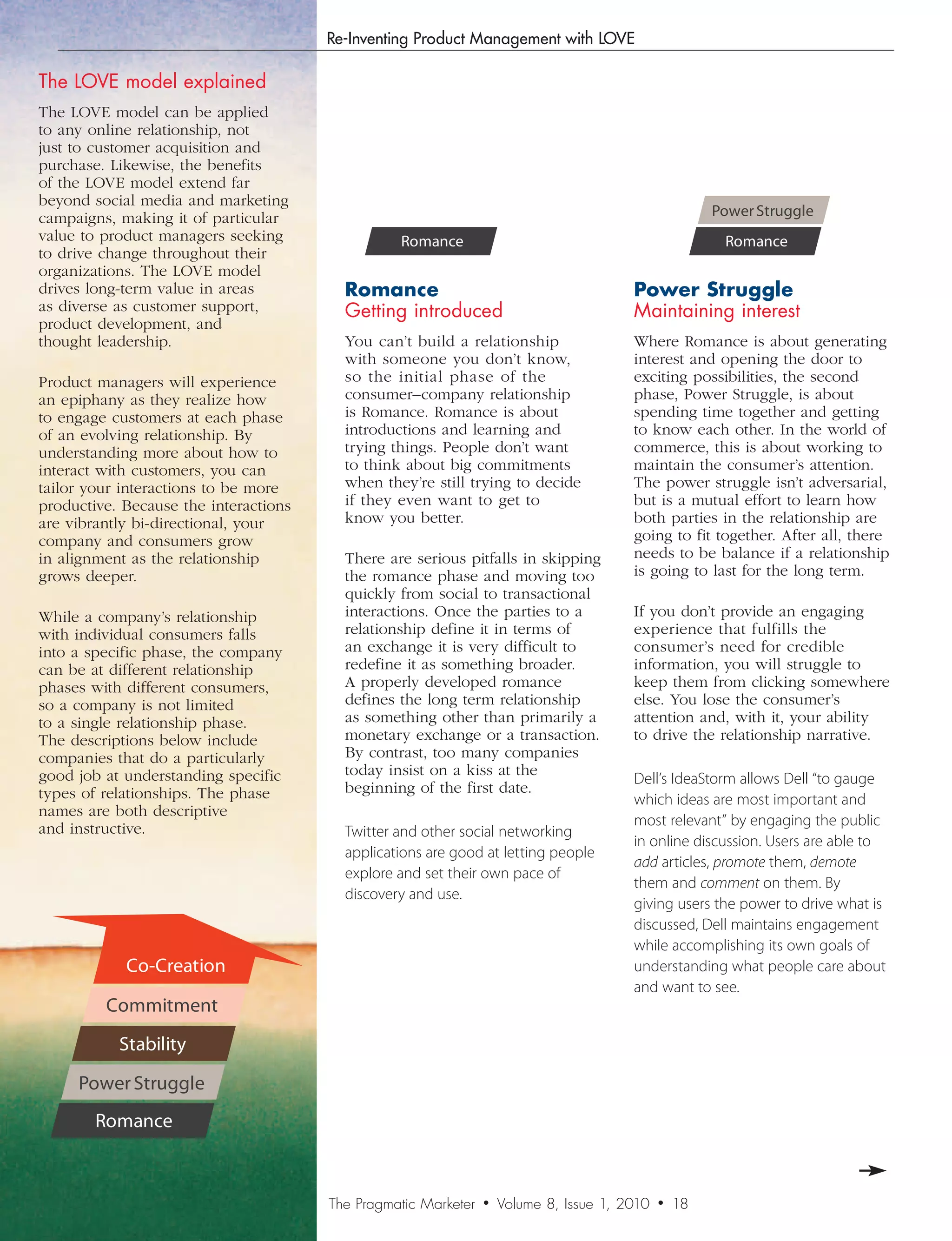 Re-Inventing Product Management with LOVE

The LOVE model explained
The LOVE model can be applied                        Co-Creation                                            Co-Creation
to any online relationship, not
just to customer acquisition and                   Commitment                                             Commitment
purchase. Likewise, the benefits
of the LOVE model extend far                        Stability                                              Stability
beyond social media and marketing
campaigns, making it of particular             Power Struggle                                          Power Struggle
value to product managers seeking                Romance                                                Romance
to drive change throughout their
organizations. The LOVE model
drives long-term value in areas          Romance                                        PowerStruggle
as diverse as customer support,          Getting introduced                             Maintaining interest
product development, and
thought leadership.                      You can’t build a relationship                 Where Romance is about generating
                                         with someone you don’t know,                   interest and opening the door to
Product managers will experience         so the initial phase of the                    exciting possibilities, the second
an epiphany as they realize how          consumer–company relationship                  phase, Power Struggle, is about
to engage customers at each phase        is Romance. Romance is about                   spending time together and getting
of an evolving relationship. By          introductions and learning and                 to know each other. In the world of
understanding more about how to          trying things. People don’t want               commerce, this is about working to
interact with customers, you can         to think about big commitments                 maintain the consumer’s attention.
tailor your interactions to be more      when they’re still trying to decide            The power struggle isn’t adversarial,
productive. Because the interactions     if they even want to get to                    but is a mutual effort to learn how
are vibrantly bi-directional, your       know you better.                               both parties in the relationship are
company and consumers grow                                                              going to fit together. After all, there
in alignment as the relationship         There are serious pitfalls in skipping         needs to be balance if a relationship
grows deeper.                            the romance phase and moving too               is going to last for the long term.
                                         quickly from social to transactional
While a company’s relationship           interactions. Once the parties to a            If you don’t provide an engaging
with individual consumers falls          relationship define it in terms of             experience that fulfills the
into a specific phase, the company       an exchange it is very difficult to            consumer’s need for credible
can be at different relationship         redefine it as something broader.              information, you will struggle to
phases with different consumers,         A properly developed romance                   keep them from clicking somewhere
so a company is not limited              defines the long term relationship             else. You lose the consumer’s
to a single relationship phase.          as something other than primarily a            attention and, with it, your ability
The descriptions below include           monetary exchange or a transaction.            to drive the relationship narrative.
companies that do a particularly         By contrast, too many companies
good job at understanding specific       today insist on a kiss at the
                                                                                        Dell’s IdeaStorm allows Dell “to gauge
types of relationships. The phase        beginning of the first date.
                                                                                        which ideas are most important and
names are both descriptive
                                                                                        most relevant” by engaging the public
and instructive.                         Twitter and other social networking
                                                                                        in online discussion. Users are able to
                                         applications are good at letting people
                                                                                        add articles, promote them, demote
                                         explore and set their own pace of
                                                                                        them and comment on them. By
                                         discovery and use.
                                                                                        giving users the power to drive what is
                                                                                        discussed, Dell maintains engagement
                                                                                        while accomplishing its own goals of
            Co-Creation                                                                 understanding what people care about
                                                                                        and want to see.
         Commitment
           Stability

     Power Struggle
        Romance



                                       The Pragmatic Marketer   •   Volume 8, Issue 1, 2010   •   18
 
