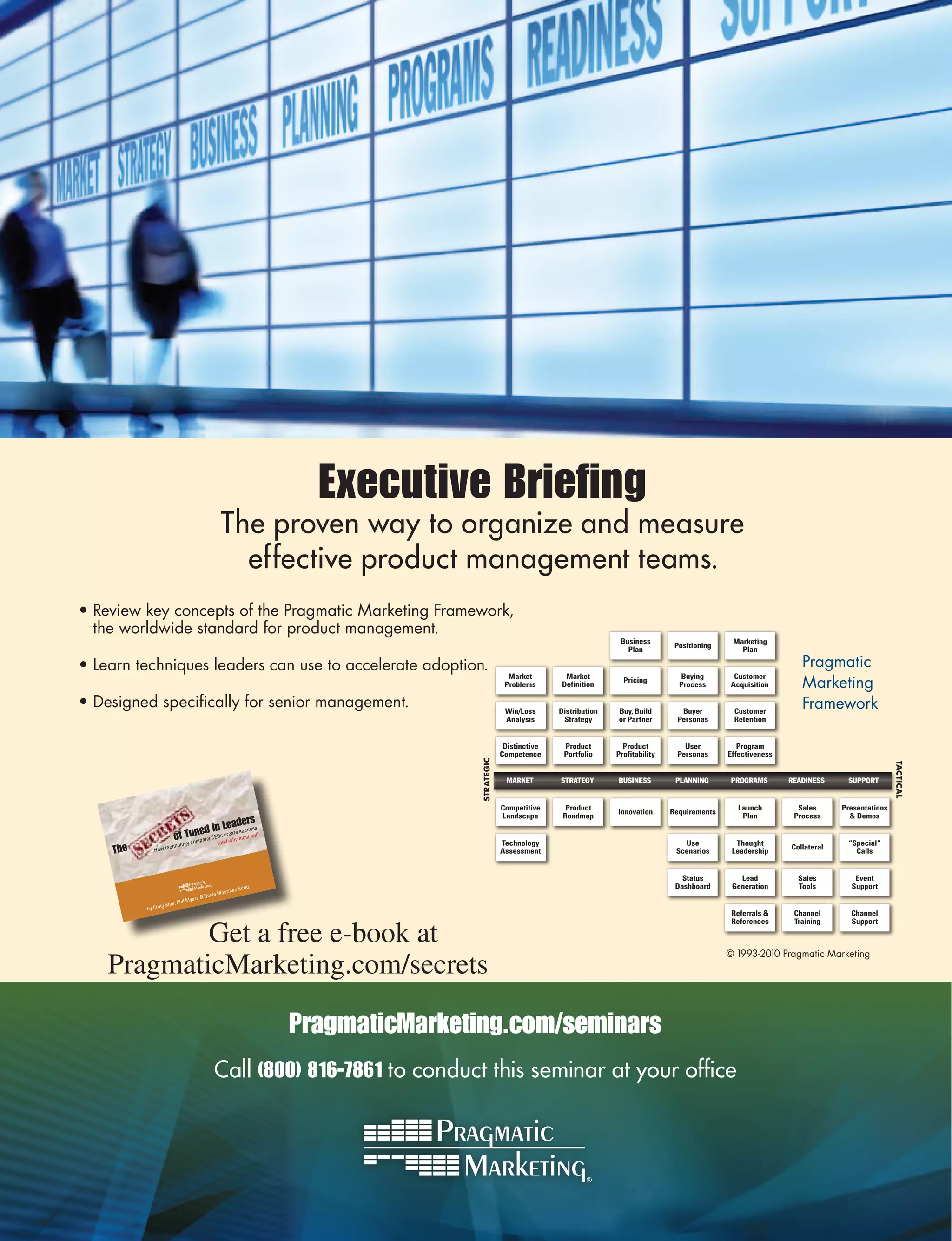 Executive Briefing
                                             The proven way to organize and measure
                                               effective product management teams.
• Review key concepts of the Pragmatic Marketing Framework,
  the worldwide standard for product management.
                                                                                                                         Business                       Marketing
                                                                                                                                         Positioning
                                                                                                                           Plan                           Plan

• Learn techniques leaders can use to accelerate adoption.                                                                                                                Pragmatic
                                                                                                                                                                          Marketing
                                                                                            Market        Market                          Buying        Customer
                                                                                                                          Pricing
                                                                                           Problems      Definition                       Process      Acquisition

• Designed specifically for senior management.                                             Win/Loss      Distribution   Buy, Build        Buyer         Customer
                                                                                                                                                                          Framework
                                                                                           Analysis       Strategy      or Partner       Personas       Retention


                                                                                           Distinctive    Product         Product          User           Program
                                                                                          Competence      Portfolio     Profitability    Personas      Effectiveness
                                                                              STRATEGIC




                                                                                                                                                                                                    TACTICAL
                                                                                           MARKET        STRATEGY       BUSINESS         PLANNING       PROGRAMS       READINESS     SUPPORT


                                                                                          Competitive      Product                                        Launch         Sales      Presentations
                                                                                                                        Innovation      Requirements
                                                                                          Landscape       Roadmap                                          Plan         Process        Demos
                                           eaders
                                 ed In L te success
                          of Tunpany CEOs creahy most fail)
                               m            w
                             gy co          (and                                          Technology                                       Use           Thought                     “Special“
    The      How te
                     chnolo
                                                                                          Assessment                                     Scenarios      Leadership
                                                                                                                                                                       Collateral
                                                                                                                                                                                       Calls


                                                                                                                                           Status         Lead           Sales         Event
                                                       ott                                                                               Dashboard      Generation       Tools        Support
                                                rman Sc
                                         vid Mee
                               Myers  Da
                 g Stull, Phil
          by Crai
                                                                                                                                                        Referrals      Channel       Channel


            Get a free e-book at
                                                                                                                                                        References      Training      Support



                                                                                                                                                       © 1993-2010 Pragmatic Marketing
    PragmaticMarketing.com/secrets

                                                              PragmaticMarketing.com/seminars
                                            Call (800) 816-7861 to conduct this seminar at your office
 
