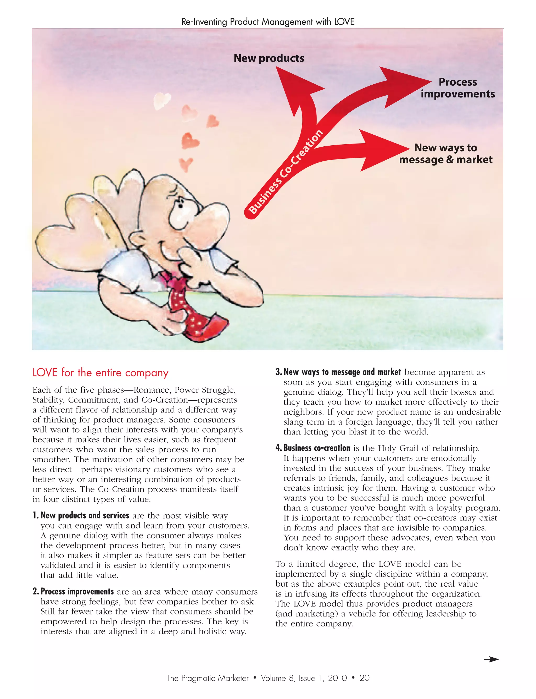 Re-Inventing Product Management with LOVE



                                                    New products

                                                                                                            Process
                                                                                                         improvements




                                                                             n
                                                                          tio
                                                                                                     New ways to




                                                                        ea
                                                                                                   message  market




                                                                      Cr
                                                                      -
                                                               s   Co
                                                            es
                                                         sin
                                                       Bu




LOVE for the entire company                                        3.	New	ways	to	message	and	market become apparent as
                                                                      soon as you start engaging with consumers in a
Each of the five phases—Romance, Power Struggle,                      genuine dialog. They’ll help you sell their bosses and
Stability, Commitment, and Co-Creation—represents                     they teach you how to market more effectively to their
a different flavor of relationship and a different way                neighbors. If your new product name is an undesirable
of thinking for product managers. Some consumers                      slang term in a foreign language, they’ll tell you rather
will want to align their interests with your company’s                than letting you blast it to the world.
because it makes their lives easier, such as frequent
customers who want the sales process to run                        4.	Business	co-creation is the Holy Grail of relationship.
smoother. The motivation of other consumers may be                    It happens when your customers are emotionally
less direct—perhaps visionary customers who see a                     invested in the success of your business. They make
better way or an interesting combination of products                  referrals to friends, family, and colleagues because it
or services. The Co-Creation process manifests itself                 creates intrinsic joy for them. Having a customer who
in four distinct types of value:                                      wants you to be successful is much more powerful
                                                                      than a customer you’ve bought with a loyalty program.
1.	New	products	and	services are the most visible way                 It is important to remember that co-creators may exist
   you can engage with and learn from your customers.                 in forms and places that are invisible to companies.
   A genuine dialog with the consumer always makes                    You need to support these advocates, even when you
   the development process better, but in many cases                  don’t know exactly who they are.
   it also makes it simpler as feature sets can be better
   validated and it is easier to identify components               To a limited degree, the LOVE model can be
   that add little value.                                          implemented by a single discipline within a company,
                                                                   but as the above examples point out, the real value
2.	Process	improvements are an area where many consumers           is in infusing its effects throughout the organization.
   have strong feelings, but few companies bother to ask.          The LOVE model thus provides product managers
   Still far fewer take the view that consumers should be          (and marketing) a vehicle for offering leadership to
   empowered to help design the processes. The key is              the entire company.
   interests that are aligned in a deep and holistic way.




                                   The Pragmatic Marketer   •   Volume 8, Issue 1, 2010   •   20
 
