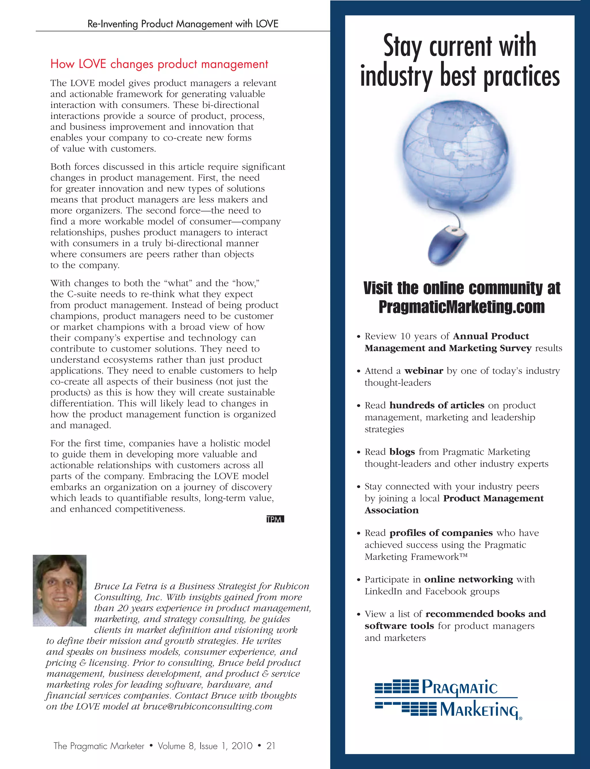 Re-Inventing Product Management with LOVE



 How LOVE changes product management
                                                                      Stay current with
 The LOVE model gives product managers a relevant
 and actionable framework for generating valuable
                                                                   industry best practices
 interaction with consumers. These bi-directional
 interactions provide a source of product, process,
 and business improvement and innovation that
 enables your company to co-create new forms
 of value with customers.
 Both forces discussed in this article require significant
 changes in product management. First, the need
 for greater innovation and new types of solutions
 means that product managers are less makers and
 more organizers. The second force—the need to
 find a more workable model of consumer—company
 relationships, pushes product managers to interact
 with consumers in a truly bi-directional manner
 where consumers are peers rather than objects
 to the company.
 With changes to both the “what” and the “how,”
 the C-suite needs to re-think what they expect                     Visit the online community at
 from product management. Instead of being product
 champions, product managers need to be customer
                                                                      PragmaticMarketing.com
 or market champions with a broad view of how
 their company’s expertise and technology can                      • Review 10 years of Annual Product
 contribute to customer solutions. They need to                     Management and Marketing Survey results
 understand ecosystems rather than just product
 applications. They need to enable customers to help               • Attend a webinar by one of today’s industry
 co-create all aspects of their business (not just the              thought-leaders
 products) as this is how they will create sustainable
 differentiation. This will likely lead to changes in              • Read hundreds of articles on product
 how the product management function is organized                   management, marketing and leadership
 and managed.                                                       strategies
 For the first time, companies have a holistic model
 to guide them in developing more valuable and                     • Read blogs from Pragmatic Marketing
 actionable relationships with customers across all                 thought-leaders and other industry experts
 parts of the company. Embracing the LOVE model
 embarks an organization on a journey of discovery                 • Stay connected with your industry peers
 which leads to quantifiable results, long-term value,              by joining a local Product Management
 and enhanced competitiveness.                                      Association

                                                                   • Read profiles of companies who have
                                                                    achieved success using the Pragmatic
                                                                    Marketing Framework™

                                                                   • Participate in online networking with
            Bruce	La	Fetra	is	a	Business	Strategist	for	Rubicon	
                                                                    LinkedIn and Facebook groups
            Consulting,	Inc.	With	insights	gained	from	more	
            than	20	years	experience	in	product	management,	
                                                                   • View a list of recommended books and
            marketing,	and	strategy	consulting,	he	guides	
            clients	in	market	definition	and	visioning	work	        software tools for product managers
to	define	their	mission	and	growth	strategies.	He	writes	           and marketers
and	speaks	on	business	models,	consumer	experience,	and	
pricing		licensing.	Prior	to	consulting,	Bruce	held	product	
management,	business	development,	and	product		service	
marketing	roles	for	leading	software,	hardware,	and	
financial	services	companies.	Contact	Bruce	with	thoughts	
on	the	LOVE	model	at	bruce@rubiconconsulting.com


 The Pragmatic Marketer   •   Volume 8, Issue 1, 2010   •   21
 