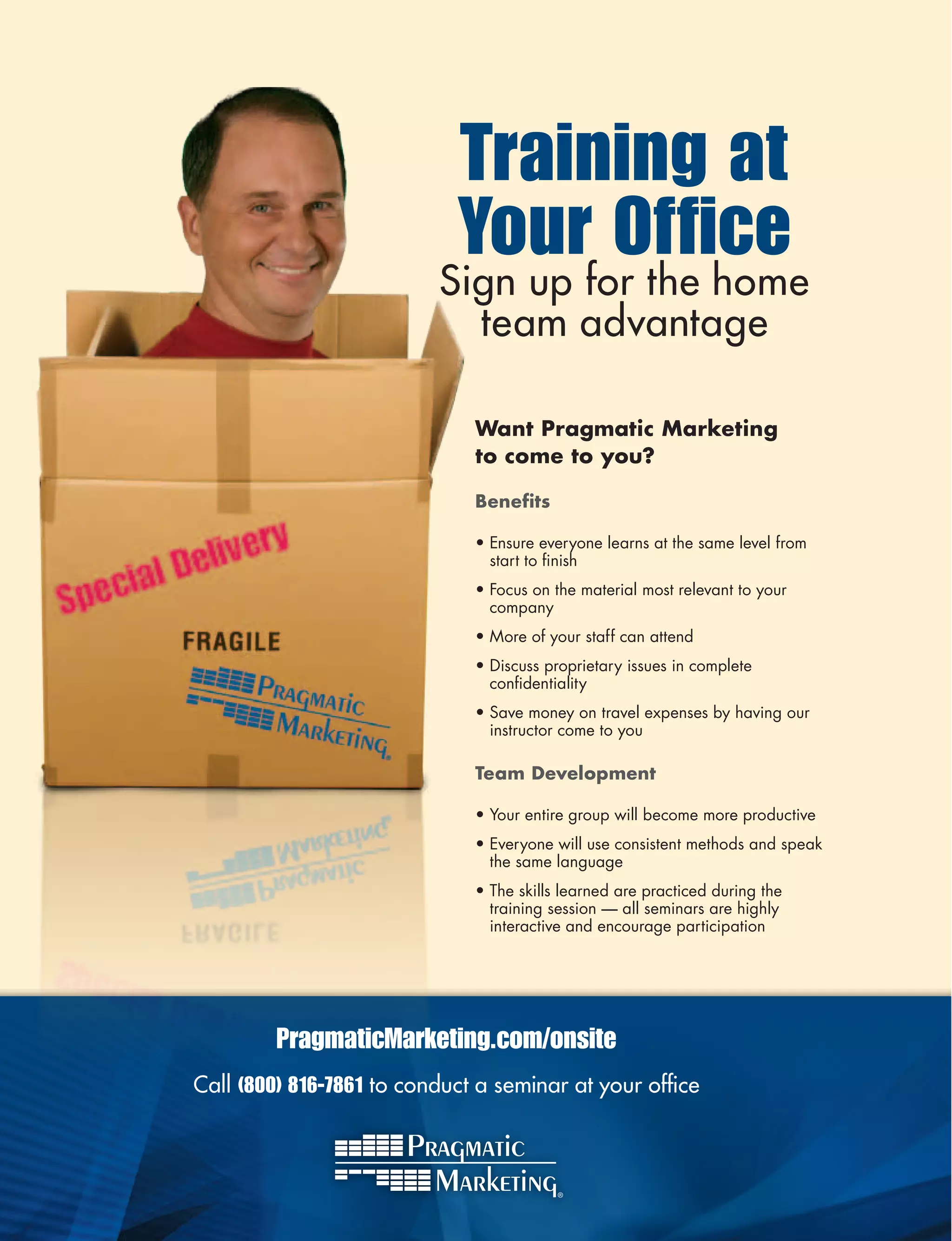 Training at
                            Your Office
                          Sign up for the home
                            team advantage

                              WantPragmaticMarketing
                              tocometoyou?

                              Benefits

                              • Ensure everyone learns at the same level from
                                start to finish
                              • Focus on the material most relevant to your
                                company
                              • More of your staff can attend
                              • Discuss proprietary issues in complete
                                confidentiality
                              • Save money on travel expenses by having our
                                instructor come to you

                              TeamDevelopment

                              • Your entire group will become more productive
                              • Everyone will use consistent methods and speak
                                the same language
                              • The skills learned are practiced during the
                                training session — all seminars are highly
                                interactive and encourage participation




         PragmaticMarketing.com/onsite
Call (800) 816-7861 to conduct a seminar at your office
 