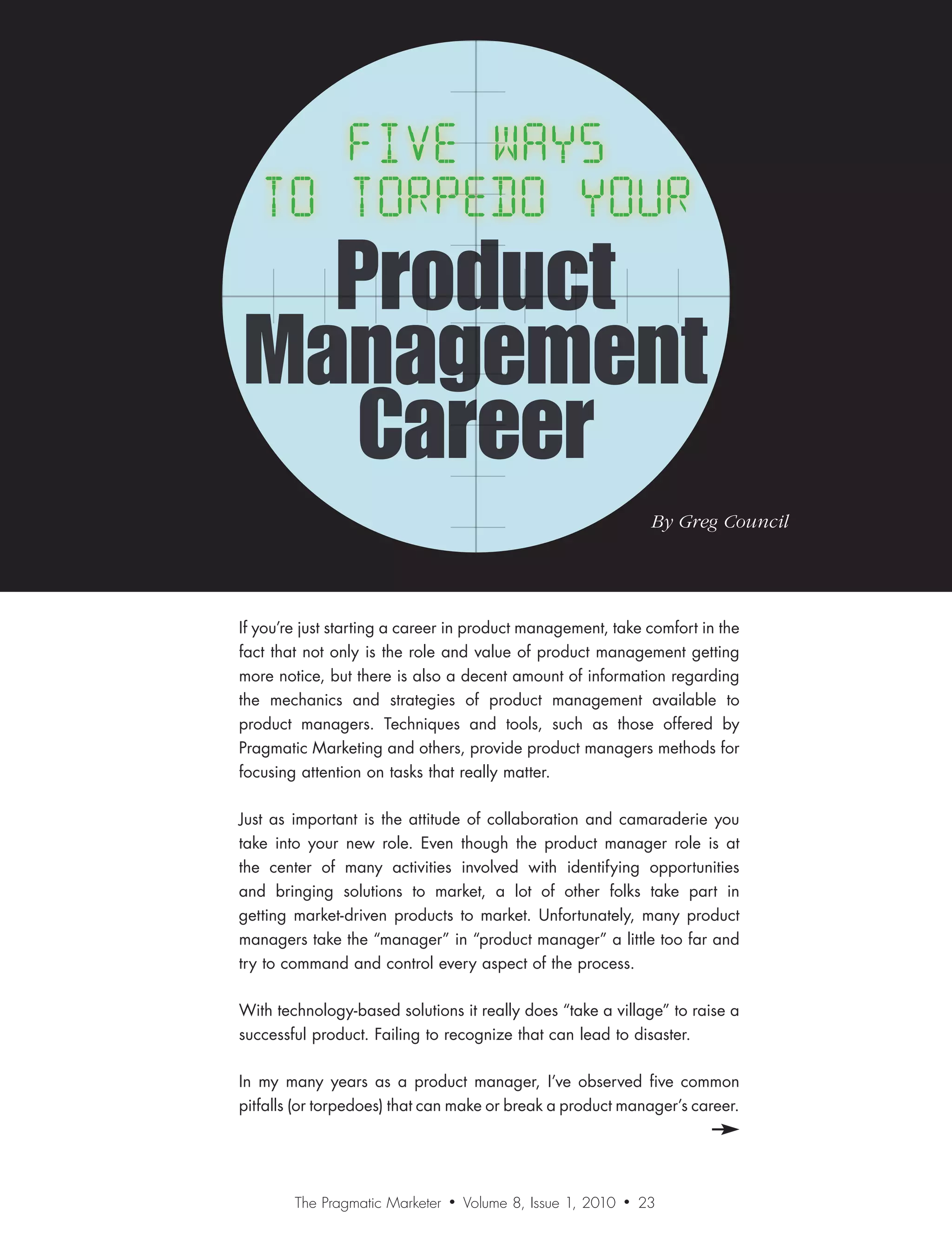 Product
Management
   Career
                                                                    By	Greg	Council




If you’re just starting a career in product management, take comfort in the
fact that not only is the role and value of product management getting
more notice, but there is also a decent amount of information regarding
the mechanics and strategies of product management available to
product managers. Techniques and tools, such as those offered by
Pragmatic Marketing and others, provide product managers methods for
focusing attention on tasks that really matter.

Just as important is the attitude of collaboration and camaraderie you
take into your new role. Even though the product manager role is at
the center of many activities involved with identifying opportunities
and bringing solutions to market, a lot of other folks take part in
getting market-driven products to market. Unfortunately, many product
managers take the “manager” in “product manager” a little too far and
try to command and control every aspect of the process.

With technology-based solutions it really does “take a village” to raise a
successful product. Failing to recognize that can lead to disaster.

In my many years as a product manager, I’ve observed five common
pitfalls (or torpedoes) that can make or break a product manager’s career.




        The Pragmatic Marketer   •   Volume 8, Issue 1, 2010   •   23
 