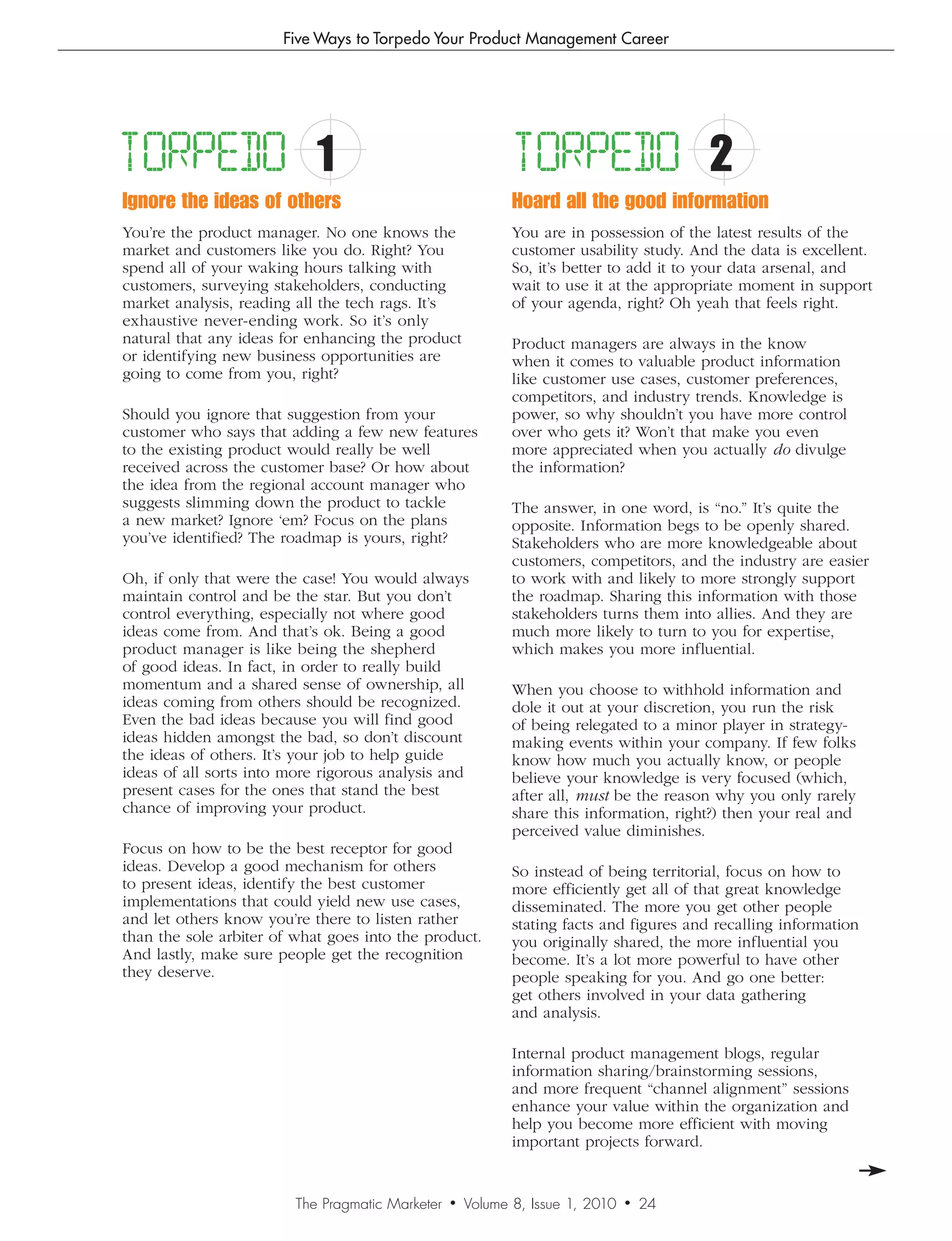 Five Ways to Torpedo Your Product Management Career




TORPEDO                     1                                TORPEDO                      2
Ignore the ideas of others                                   Hoard all the good information
You’re the product manager. No one knows the                 You are in possession of the latest results of the
market and customers like you do. Right? You                 customer usability study. And the data is excellent.
spend all of your waking hours talking with                  So, it’s better to add it to your data arsenal, and
customers, surveying stakeholders, conducting                wait to use it at the appropriate moment in support
market analysis, reading all the tech rags. It’s             of your agenda, right? Oh yeah that feels right.
exhaustive never-ending work. So it’s only
natural that any ideas for enhancing the product             Product managers are always in the know
or identifying new business opportunities are                when it comes to valuable product information
going to come from you, right?                               like customer use cases, customer preferences,
                                                             competitors, and industry trends. Knowledge is
Should you ignore that suggestion from your                  power, so why shouldn’t you have more control
customer who says that adding a few new features             over who gets it? Won’t that make you even
to the existing product would really be well                 more appreciated when you actually do divulge
received across the customer base? Or how about              the information?
the idea from the regional account manager who
suggests slimming down the product to tackle                 The answer, in one word, is “no.” It’s quite the
a new market? Ignore ‘em? Focus on the plans                 opposite. Information begs to be openly shared.
you’ve identified? The roadmap is yours, right?              Stakeholders who are more knowledgeable about
                                                             customers, competitors, and the industry are easier
Oh, if only that were the case! You would always             to work with and likely to more strongly support
maintain control and be the star. But you don’t              the roadmap. Sharing this information with those
control everything, especially not where good                stakeholders turns them into allies. And they are
ideas come from. And that’s ok. Being a good                 much more likely to turn to you for expertise,
product manager is like being the shepherd                   which makes you more influential.
of good ideas. In fact, in order to really build
momentum and a shared sense of ownership, all                When you choose to withhold information and
ideas coming from others should be recognized.               dole it out at your discretion, you run the risk
Even the bad ideas because you will find good                of being relegated to a minor player in strategy-
ideas hidden amongst the bad, so don’t discount              making events within your company. If few folks
the ideas of others. It’s your job to help guide             know how much you actually know, or people
ideas of all sorts into more rigorous analysis and           believe your knowledge is very focused (which,
present cases for the ones that stand the best               after all, must be the reason why you only rarely
chance of improving your product.                            share this information, right?) then your real and
                                                             perceived value diminishes.
Focus on how to be the best receptor for good
ideas. Develop a good mechanism for others                   So instead of being territorial, focus on how to
to present ideas, identify the best customer                 more efficiently get all of that great knowledge
implementations that could yield new use cases,              disseminated. The more you get other people
and let others know you’re there to listen rather            stating facts and figures and recalling information
than the sole arbiter of what goes into the product.         you originally shared, the more influential you
And lastly, make sure people get the recognition             become. It’s a lot more powerful to have other
they deserve.                                                people speaking for you. And go one better:
                                                             get others involved in your data gathering
                                                             and analysis.

                                                             Internal product management blogs, regular
                                                             information sharing/brainstorming sessions,
                                                             and more frequent “channel alignment” sessions
                                                             enhance your value within the organization and
                                                             help you become more efficient with moving
                                                             important projects forward.


                         The Pragmatic Marketer   •   Volume 8, Issue 1, 2010   •   24
 