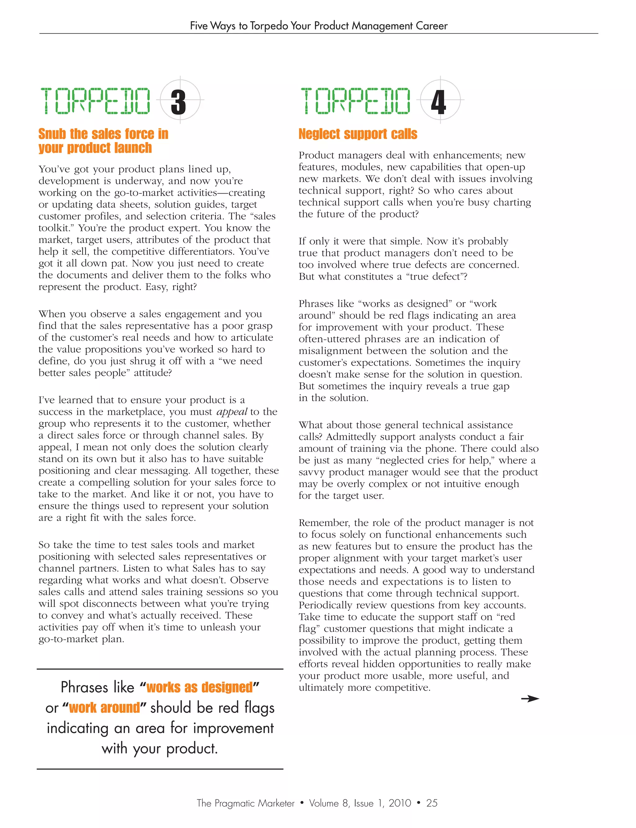 Five Ways to Torpedo Your Product Management Career




TORPEDO                      3                              TORPEDO                           4
Snub the sales force in                                     Neglect support calls
your product launch                                         Product managers deal with enhancements; new
You’ve got your product plans lined up,                     features, modules, new capabilities that open-up
development is underway, and now you’re                     new markets. We don’t deal with issues involving
working on the go-to-market activities—creating             technical support, right? So who cares about
or updating data sheets, solution guides, target            technical support calls when you’re busy charting
customer profiles, and selection criteria. The “sales       the future of the product?
toolkit.” You’re the product expert. You know the
market, target users, attributes of the product that        If only it were that simple. Now it’s probably
help it sell, the competitive differentiators. You’ve       true that product managers don’t need to be
got it all down pat. Now you just need to create            too involved where true defects are concerned.
the documents and deliver them to the folks who             But what constitutes a “true defect”?
represent the product. Easy, right?
                                                            Phrases like “works as designed” or “work
When you observe a sales engagement and you                 around” should be red flags indicating an area
find that the sales representative has a poor grasp         for improvement with your product. These
of the customer’s real needs and how to articulate          often-uttered phrases are an indication of
the value propositions you’ve worked so hard to             misalignment between the solution and the
define, do you just shrug it off with a “we need            customer’s expectations. Sometimes the inquiry
better sales people” attitude?                              doesn’t make sense for the solution in question.
                                                            But sometimes the inquiry reveals a true gap
I’ve learned that to ensure your product is a               in the solution.
success in the marketplace, you must appeal to the
group who represents it to the customer, whether            What about those general technical assistance
a direct sales force or through channel sales. By           calls? Admittedly support analysts conduct a fair
appeal, I mean not only does the solution clearly           amount of training via the phone. There could also
stand on its own but it also has to have suitable           be just as many “neglected cries for help,” where a
positioning and clear messaging. All together, these        savvy product manager would see that the product
create a compelling solution for your sales force to        may be overly complex or not intuitive enough
take to the market. And like it or not, you have to         for the target user.
ensure the things used to represent your solution
are a right fit with the sales force.                       Remember, the role of the product manager is not
                                                            to focus solely on functional enhancements such
So take the time to test sales tools and market             as new features but to ensure the product has the
positioning with selected sales representatives or          proper alignment with your target market’s user
channel partners. Listen to what Sales has to say           expectations and needs. A good way to understand
regarding what works and what doesn’t. Observe              those needs and expectations is to listen to
sales calls and attend sales training sessions so you       questions that come through technical support.
will spot disconnects between what you’re trying            Periodically review questions from key accounts.
to convey and what’s actually received. These               Take time to educate the support staff on “red
activities pay off when it’s time to unleash your           flag” customer questions that might indicate a
go-to-market plan.                                          possibility to improve the product, getting them
                                                            involved with the actual planning process. These
                                                            efforts reveal hidden opportunities to really make
                                                            your product more usable, more useful, and
    Phrases like “works as designed”                        ultimately more competitive.

 or “work around” should be red flags
 indicating an area for improvement
          with your product.


                                   The Pragmatic Marketer   •   Volume 8, Issue 1, 2010   •   25
                                                                                              24
 