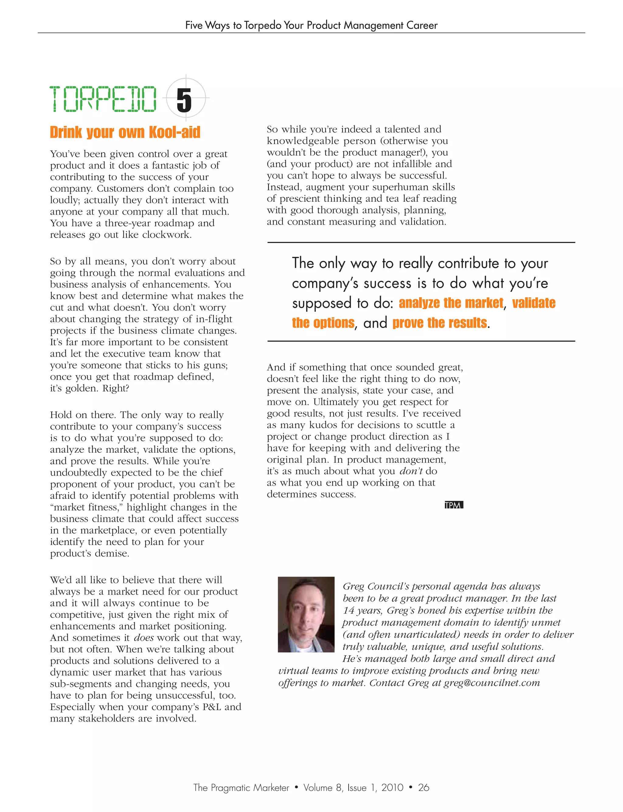 Five Ways to Torpedo Your Product Management Career




TORPEDO                     5
Drink your own Kool-aid                         So while you’re indeed a talented and
                                                knowledgeable person (otherwise you
You’ve been given control over a great          wouldn’t be the product manager!), you
product and it does a fantastic job of          (and your product) are not infallible and
contributing to the success of your             you can’t hope to always be successful.
company. Customers don’t complain too           Instead, augment your superhuman skills
loudly; actually they don’t interact with       of prescient thinking and tea leaf reading
anyone at your company all that much.           with good thorough analysis, planning,
You have a three-year roadmap and               and constant measuring and validation.
releases go out like clockwork.

So by all means, you don’t worry about                   The only way to really contribute to your
going through the normal evaluations and
business analysis of enhancements. You                   company’s success is to do what you’re
know best and determine what makes the
cut and what doesn’t. You don’t worry                    supposed to do: analyze the market, validate
about changing the strategy of in-flight
projects if the business climate changes.
                                                         the options, and prove the results.
It’s far more important to be consistent
and let the executive team know that
you’re someone that sticks to his guns;         And if something that once sounded great,
once you get that roadmap defined,              doesn’t feel like the right thing to do now,
it’s golden. Right?                             present the analysis, state your case, and
                                                move on. Ultimately you get respect for
Hold on there. The only way to really           good results, not just results. I’ve received
contribute to your company’s success            as many kudos for decisions to scuttle a
is to do what you’re supposed to do:            project or change product direction as I
analyze the market, validate the options,       have for keeping with and delivering the
and prove the results. While you’re             original plan. In product management,
undoubtedly expected to be the chief            it’s as much about what you don’t do
proponent of your product, you can’t be         as what you end up working on that
afraid to identify potential problems with      determines success.
“market fitness,” highlight changes in the
business climate that could affect success
in the marketplace, or even potentially
identify the need to plan for your
product’s demise.

We’d all like to believe that there will
always be a market need for our product                           Greg	Council’s	personal	agenda	has	always	
and it will always continue to be                                 been	to	be	a	great	product	manager.	In	the	last	
competitive, just given the right mix of                          14	years,	Greg’s	honed	his	expertise	within	the	
enhancements and market positioning.                              product	management	domain	to	identify	unmet	
And sometimes it does work out that way,                          (and	often	unarticulated)	needs	in	order	to	deliver	
but not often. When we’re talking about                           truly	valuable,	unique,	and	useful	solutions.	
products and solutions delivered to a                             He’s	managed	both	large	and	small	direct	and	
dynamic user market that has various               virtual	teams	to	improve	existing	products	and	bring	new	
sub-segments and changing needs, you               offerings	to	market.	Contact	Greg	at	greg@councilnet.com
have to plan for being unsuccessful, too.
Especially when your company’s PL and
many stakeholders are involved.




                                The Pragmatic Marketer   •   Volume 8, Issue 1, 2010   •   26
 