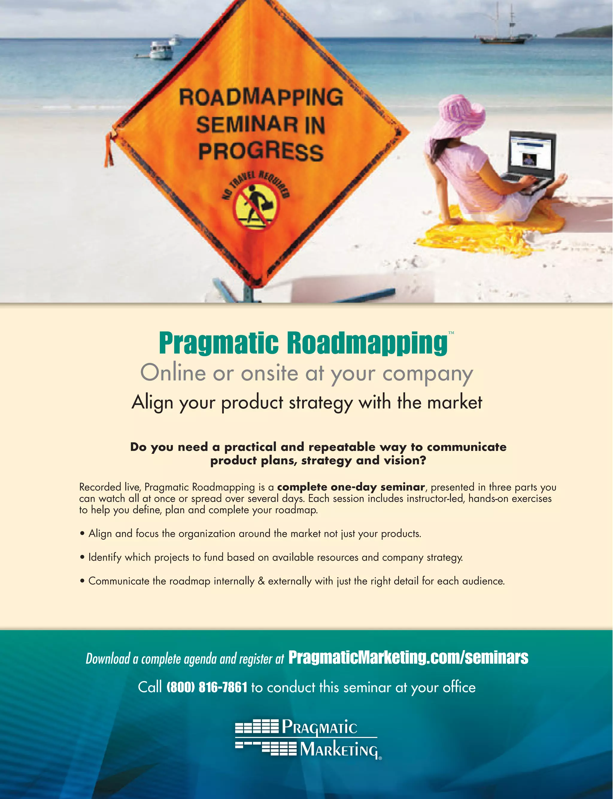 Pragmatic Roadmapping
                                                                                  ™




             Online or onsite at your company
           Align your product strategy with the market

           Do you need a practical and repeatable way to communicate
                       product plans, strategy and vision?

Recorded live, Pragmatic Roadmapping is a complete one-day seminar, presented in three parts you
can watch all at once or spread over several days. Each session includes instructor-led, hands-on exercises
to help you deﬁne, plan and complete your roadmap.

• Align and focus the organization around the market not just your products.

• Identify which projects to fund based on available resources and company strategy.

• Communicate the roadmap internally  externally with just the right detail for each audience.




 Download a complete agenda and register at   PragmaticMarketing.com/seminars
             Call (800) 816-7861 to conduct this seminar at your ofﬁce
 