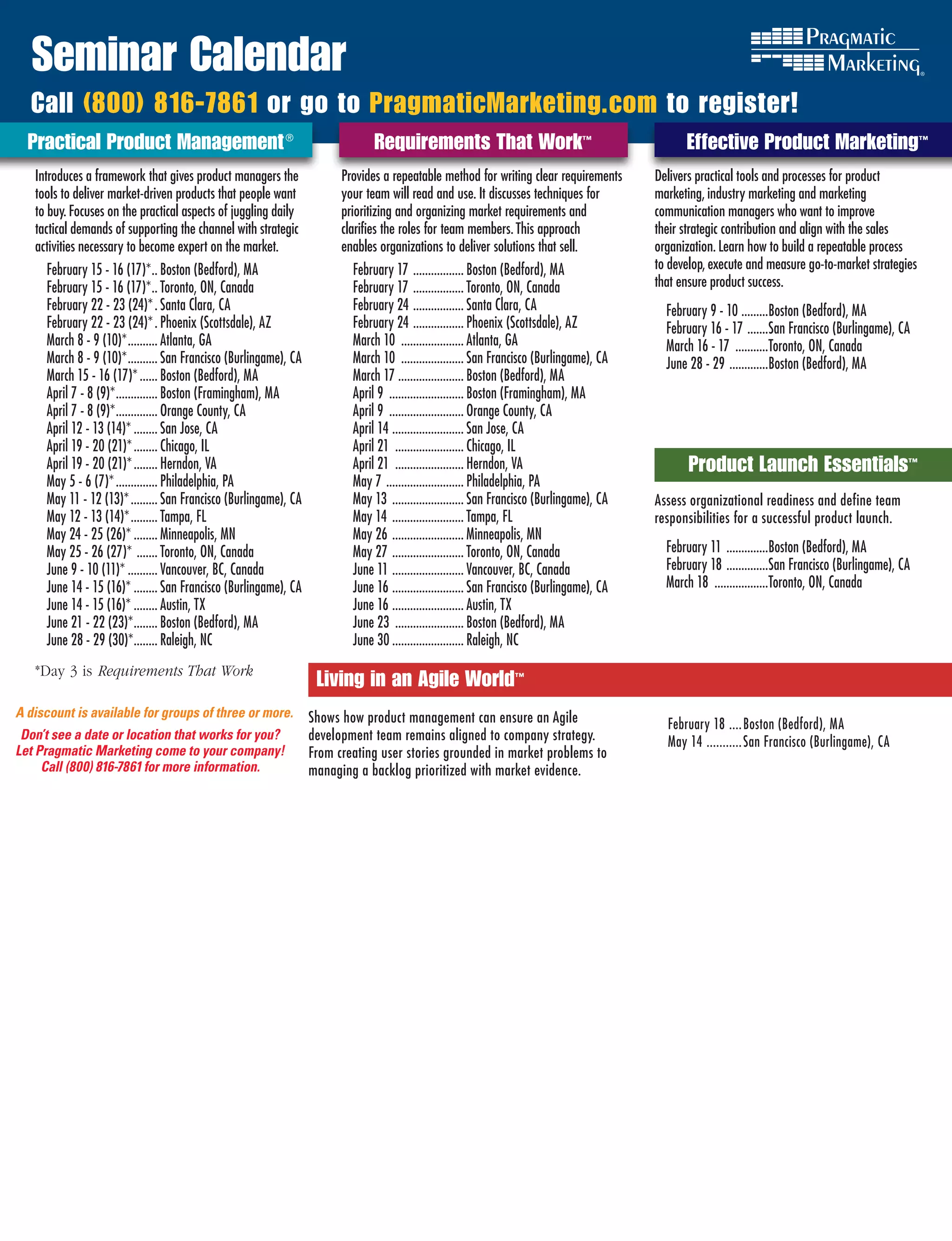 Seminar Calendar
  Call (800) 816-7861 or go to PragmaticMarketing.com to register!
  Practical Product Management ®                                                Requirements That Work™                                            Effective Product Marketing™
   Introduces a framework that gives product managers the                Provides a repeatable method for writing clear requirements         Delivers practical tools and processes for product
   tools to deliver market-driven products that people want              your team will read and use. It discusses techniques for            marketing, industry marketing and marketing
   to buy. Focuses on the practical aspects of juggling daily            prioritizing and organizing market requirements and                 communication managers who want to improve
   tactical demands of supporting the channel with strategic             clarifies the roles for team members. This approach                 their strategic contribution and align with the sales
   activities necessary to become expert on the market.                  enables organizations to deliver solutions that sell.               organization. Learn how to build a repeatable process
     February 15 - 16 (17)* .. Boston (Bedford), MA                        February 17 ................. Boston (Bedford), MA                to develop, execute and measure go-to-market strategies
     February 15 - 16 (17)* .. Toronto, ON, Canada                         February 17 ................. Toronto, ON, Canada                 that ensure product success.
     February 22 - 23 (24)* . Santa Clara, CA                              February 24 ................. Santa Clara, CA                       February 9 - 10 .........Boston (Bedford), MA
     February 22 - 23 (24)* . Phoenix (Scottsdale), AZ                     February 24 ................. Phoenix (Scottsdale), AZ              February 16 - 17 .......San Francisco (Burlingame), CA
     March 8 - 9 (10)* .......... Atlanta, GA                              March 10 ..................... Atlanta, GA                          March 16 - 17 ...........Toronto, ON, Canada
     March 8 - 9 (10)* .......... San Francisco (Burlingame), CA           March 10 ..................... San Francisco (Burlingame), CA       June 28 - 29 .............Boston (Bedford), MA
     March 15 - 16 (17)* ...... Boston (Bedford), MA                       March 17 ...................... Boston (Bedford), MA
     April 7 - 8 (9)* .............. Boston (Framingham), MA               April 9 ......................... Boston (Framingham), MA
     April 7 - 8 (9)* .............. Orange County, CA                     April 9 ......................... Orange County, CA
     April 12 - 13 (14)* ........ San Jose, CA                             April 14 ........................ San Jose, CA
     April 19 - 20 (21)* ........ Chicago, IL                              April 21 ....................... Chicago, IL
     April 19 - 20 (21)* ........ Herndon, VA                              April 21 ....................... Herndon, VA                            Product Launch Essentials™
     May 5 - 6 (7)* .............. Philadelphia, PA                        May 7 .......................... Philadelphia, PA
     May 11 - 12 (13)* ......... San Francisco (Burlingame), CA            May 13 ........................ San Francisco (Burlingame), CA    AssessEffective Product Marketing
                                                                                                                                                    organizational readiness and define team
     May 12 - 13 (14)* ......... Tampa, FL                                 May 14 ........................ Tampa, FL                         responsibilities for a successful product launch.
     May 24 - 25 (26)* ........ Minneapolis, MN                            May 26 ........................ Minneapolis, MN
     May 25 - 26 (27)* ....... Toronto, ON, Canada                         May 27 ........................ Toronto, ON, Canada                 February 11 ..............Boston (Bedford), MA
     June 9 - 10 (11)* .......... Vancouver, BC, Canada                    June 11 ........................ Vancouver, BC, Canada              February 18 ..............San Francisco (Burlingame), CA
     June 14 - 15 (16)* ........ San Francisco (Burlingame), CA            June 16 ........................ San Francisco (Burlingame), CA     March 18 ..................Toronto, ON, Canada
     June 14 - 15 (16)* ........ Austin, TX                                June 16 ........................ Austin, TX
     June 21 - 22 (23)* ........ Boston (Bedford), MA                      June 23 ....................... Boston (Bedford), MA
     June 28 - 29 (30)*........ Raleigh, NC                                June 30 ........................ Raleigh, NC
   *Day 3 is Requirements	That	Work
                                                                    Living in an Agile World™
A discount is available for groups of three or more.               Shows how product management can ensure an Agile                            February 18 .... Boston (Bedford), MA
 Don’t see a date or location that works for you?                  development team remains aligned to company strategy.                       May 14 ........... San Francisco (Burlingame), CA
Let Pragmatic Marketing come to your company!                      From creating user stories grounded in market problems to
     Call (800) 816-7861 for more information.                     managing a backlog prioritized with market evidence.
 