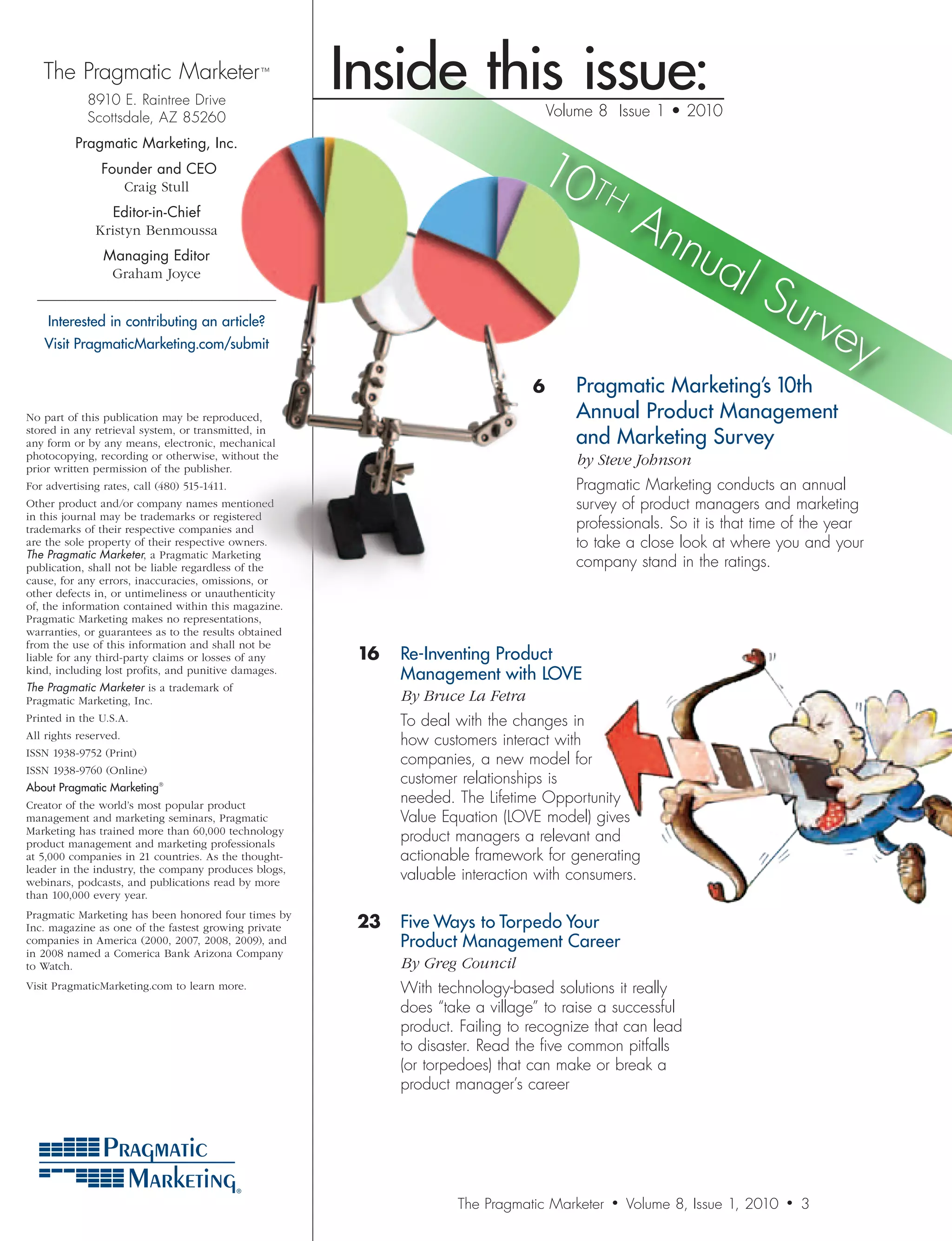 The Pragmatic Marketer ™
             8910 E. Raintree Drive
                                                       Inside this issue:           Volume 8 Issue 1 • 2010
             Scottsdale, AZ 85260


                                                                                10 T
          Pragmatic Marketing, Inc.
                Founder and CEO
                   Craig Stull
                                                                                     H
                 Editor-in-Chief
                                                                                                 An
              Kristyn Benmoussa
                                                                                                   nua
                                                                                                      lS
                Managing Editor
                 Graham Joyce
  —————————————————
                                                                                                        urv
    Interested in contributing an article?
   Visit PragmaticMarketing.com/submit                                                                     ey
                                                                                6     Pragmatic Marketing’s 10th
No part of this publication may be reproduced,                                         Annual Product Management
stored in any retrieval system, or transmitted, in
any form or by any means, electronic, mechanical                                       and Marketing Survey
photocopying, recording or otherwise, without the                               	      by	Steve	Johnson
prior written permission of the publisher.
For advertising rates, call (480) 515-1411.                                            Pragmatic Marketing conducts an annual
Other product and/or company names mentioned                                           survey of product managers and marketing
in this journal may be trademarks or registered
trademarks of their respective companies and                                           professionals. So it is that time of the year
are the sole property of their respective owners.                                      to take a close look at where you and your
The Pragmatic Marketer, a Pragmatic Marketing
publication, shall not be liable regardless of the                                     company stand in the ratings.
cause, for any errors, inaccuracies, omissions, or
other defects in, or untimeliness or unauthenticity
of, the information contained within this magazine.
Pragmatic Marketing makes no representations,
warranties, or guarantees as to the results obtained
from the use of this information and shall not be
liable for any third-party claims or losses of any      16 Re-Inventing Product
kind, including lost profits, and punitive damages.
                                                            Management with LOVE
The Pragmatic Marketer is a trademark of
Pragmatic Marketing, Inc.                               	   By	Bruce	La	Fetra
Printed in the U.S.A.                                       To deal with the changes in
All rights reserved.
                                                            how customers interact with
ISSN 1938-9752 (Print)
                                                            companies, a new model for
ISSN 1938-9760 (Online)
About Pragmatic Marketing®
                                                            customer relationships is
Creator of the world’s most popular product
                                                            needed. The Lifetime Opportunity
management and marketing seminars, Pragmatic                Value Equation (LOVE model) gives
Marketing has trained more than 60,000 technology
product management and marketing professionals
                                                            product managers a relevant and
at 5,000 companies in 21 countries. As the thought-         actionable framework for generating
leader in the industry, the company produces blogs,
webinars, podcasts, and publications read by more
                                                            valuable interaction with consumers.
than 100,000 every year.
Pragmatic Marketing has been honored four times by
Inc. magazine as one of the fastest growing private     23 Five Ways to Torpedo Your
companies in America (2000, 2007, 2008, 2009), and          Product Management Career
in 2008 named a Comerica Bank Arizona Company
to Watch.                                               	   By	Greg	Council
Visit PragmaticMarketing.com to learn more.                 With technology-based solutions it really
                                                            does “take a village” to raise a successful
                                                            product. Failing to recognize that can lead
                                                            to disaster. Read the five common pitfalls
                                                            (or torpedoes) that can make or break a
                                                            product manager’s career




                                                                    The Pragmatic Marketer   •   Volume 8, Issue 1, 2010   •   3
 