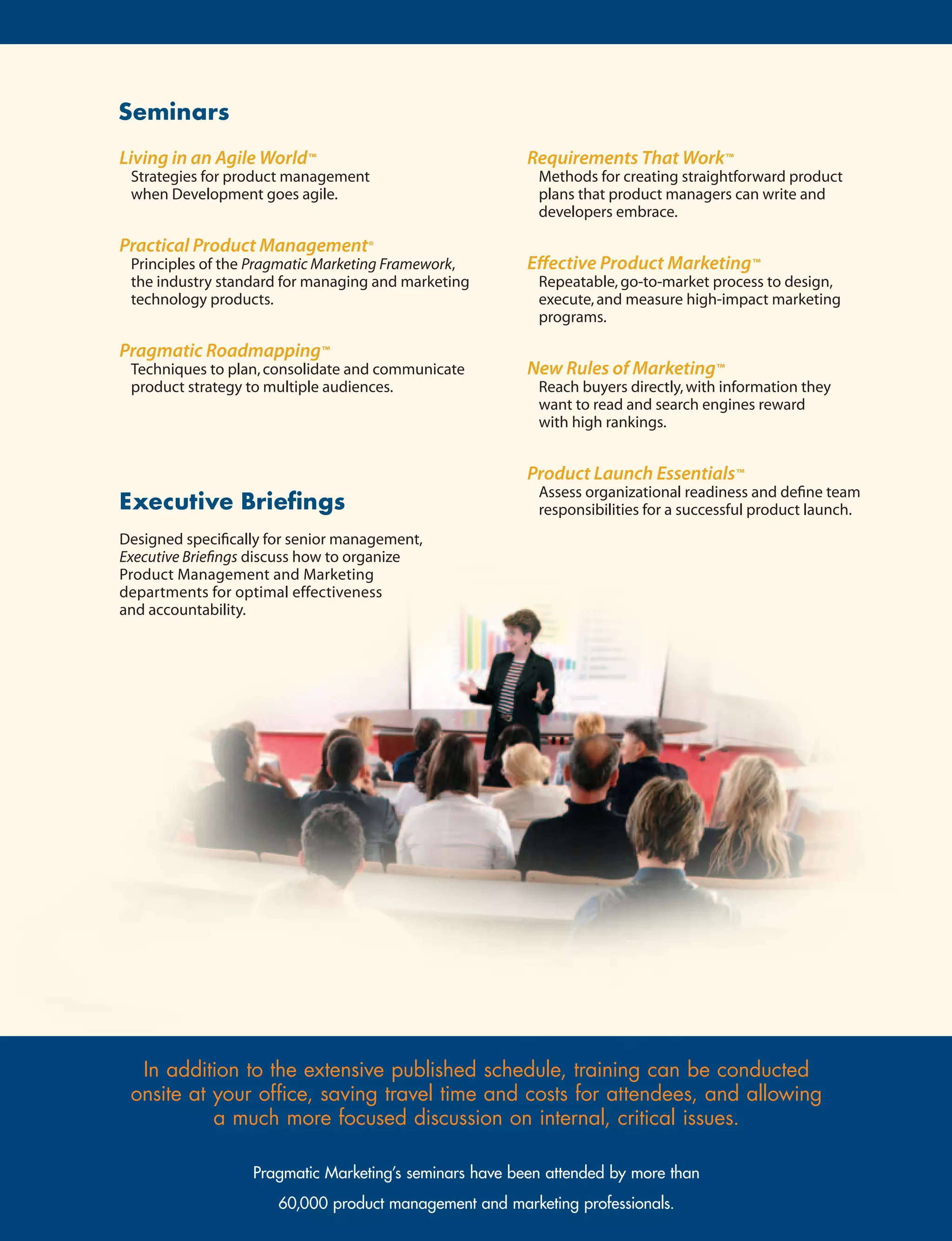 Seminars
Living in an Agile World™                                Requirements That Work™
 Strategies for product management                        Methods for creating straightforward product
 when Development goes agile.                             plans that product managers can write and
                                                          developers embrace.

Practical Product Management®
 Principles of the Pragmatic Marketing Framework,        Effective Product Marketing™
 the industry standard for managing and marketing         Repeatable, go-to-market process to design,
 technology products.                                     execute, and measure high-impact marketing
                                                          programs.

Pragmatic Roadmapping™
 Techniques to plan, consolidate and communicate         New Rules of Marketing™
 product strategy to multiple audiences.                  Reach buyers directly, with information they
                                                          want to read and search engines reward
                                                          with high rankings.


                                                         Product Launch Essentials™
                                                          Assess organizational readiness and define team
ExecutiveBriefings                                       responsibilities for a successful product launch.
Designed specifically for senior management,
Executive Briefings discuss how to organize
Product Management and Marketing
departments for optimal effectiveness
and accountability.




  In addition to the extensive published schedule, training can be conducted
 onsite at your office, saving travel time and costs for attendees, and allowing
           a much more focused discussion on internal, critical issues.

                   Pragmatic Marketing’s seminars have been attended by more than
                       60,000 product management and marketing professionals.
 