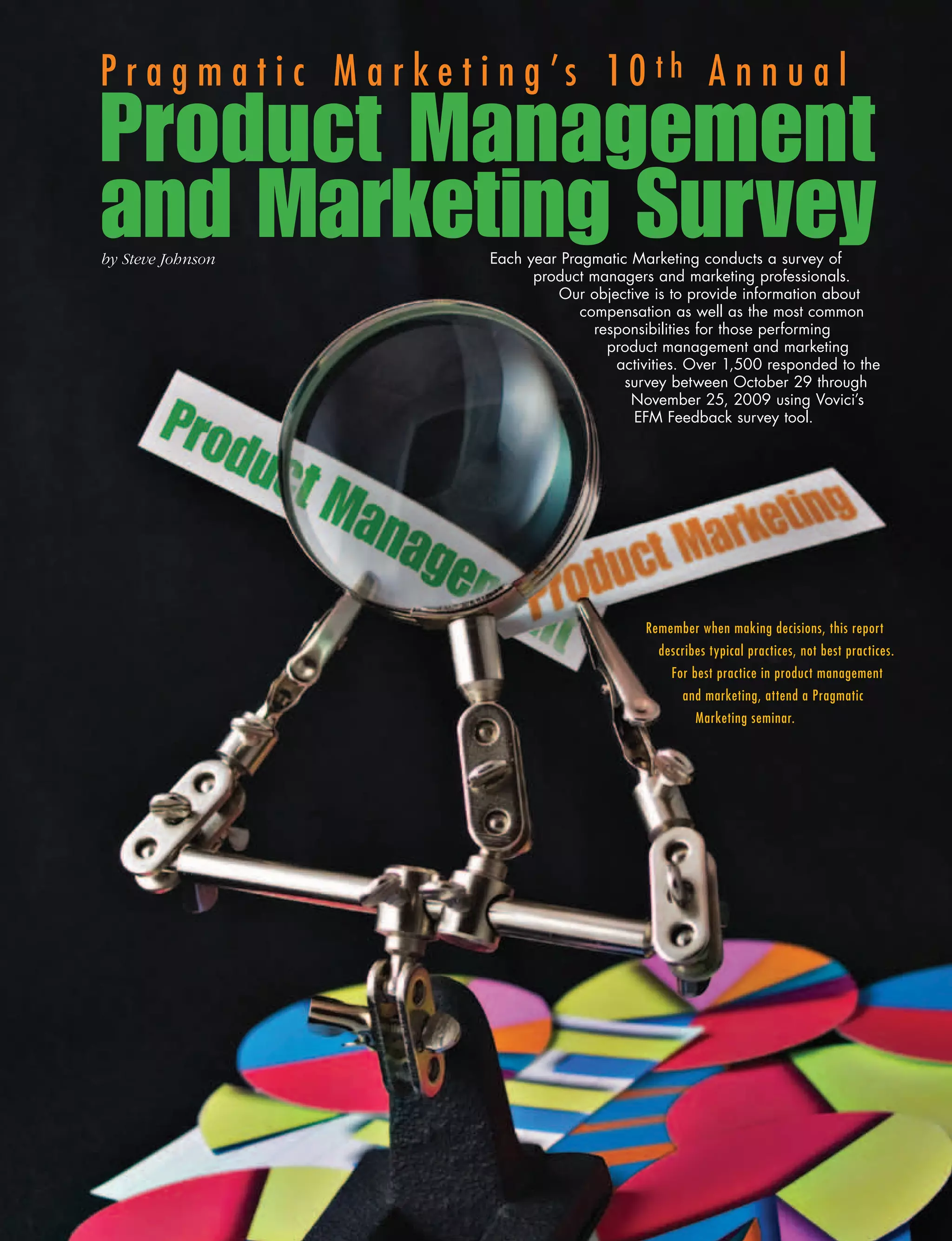 P r a g m a t i c M a r k e t i n g ’s 10 th A n n u a l
Product Management
and Marketing Survey
by	Steve	Johnson             Each year Pragmatic Marketing conducts a survey of
                                   product managers and marketing professionals.
                                      Our objective is to provide information about
                                          compensation as well as the most common
                                            responsibilities for those performing
                                              product management and marketing
                                               activities. Over 1,500 responded to the
                                                survey between October 29 through
                                                 November 25, 2009 using Vovici’s
                                                  EFM Feedback survey tool.




                                                   Remember when making decisions, this report
                                                     describes typical practices, not best practices.
                                                       For best practice in product management
                                                         and marketing, attend a Pragmatic
                                                            Marketing seminar.
 