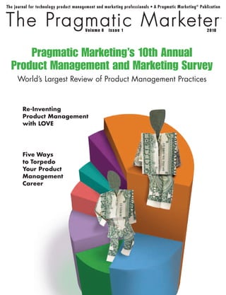 8    1                           2010




    Pragmatic Marketing’s 10th Annual
Product Management and Marketing Survey
 World’s Largest Review of Product Management Practices


  Re-Inventing
  
  ProductManagement
  withLOVE




  F
   iveWays
  toTorpedo
  YourProduct
  Management
  Career
 
