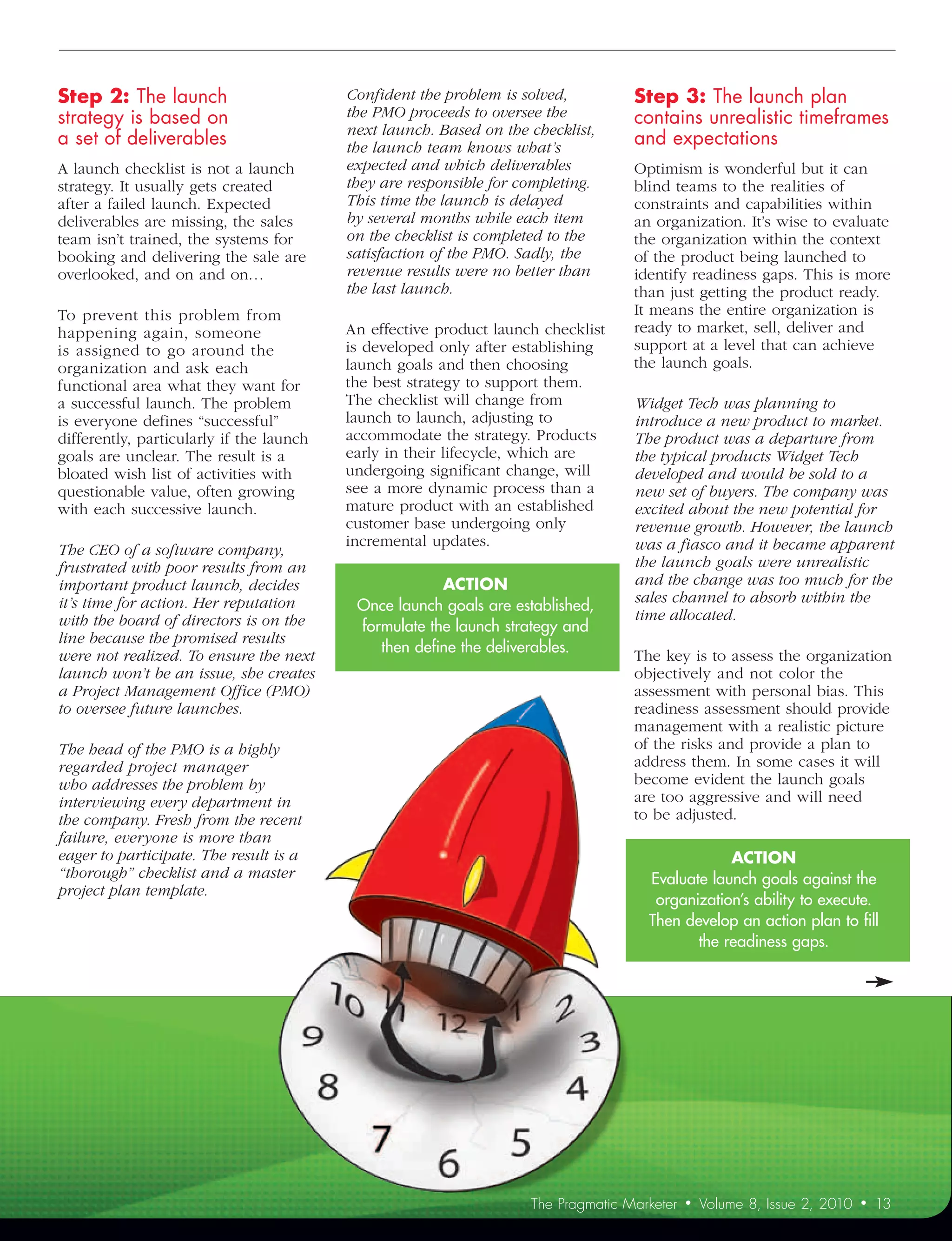 Step	2:	The	launch	                       Confident	the	problem	is	solved,	         Step	3:	The	launch	plan	
strategy	is	based	on		                    the	PMO	proceeds	to	oversee	the	          contains	unrealistic	timeframes	
                                          next	launch.	Based	on	the	checklist,	
a	set	of	deliverables	                    the	launch	team	knows	what’s	
                                                                                    and	expectations
A launch checklist is not a launch        expected	and	which	deliverables	          Optimism is wonderful but it can
strategy. It usually gets created         they	are	responsible	for	completing.	     blind teams to the realities of
after a failed launch. Expected           This	time	the	launch	is	delayed	          constraints and capabilities within
deliverables are missing, the sales       by	several	months	while	each	item	        an organization. It’s wise to evaluate
team isn’t trained, the systems for       on	the	checklist	is	completed	to	the	     the organization within the context
booking and delivering the sale are       satisfaction	of	the	PMO.	Sadly,	the	      of the product being launched to
overlooked, and on and on…                revenue	results	were	no	better	than	      identify readiness gaps. This is more
                                          the	last	launch.	                         than just getting the product ready.
To prevent this problem from                                                        It means the entire organization is
happening again, someone                  An effective product launch checklist     ready to market, sell, deliver and
is assigned to go around the              is developed only after establishing      support at a level that can achieve
organization and ask each                 launch goals and then choosing            the launch goals.
functional area what they want for        the best strategy to support them.
a successful launch. The problem          The checklist will change from            Widget	Tech	was	planning	to	
is everyone defines “successful”          launch to launch, adjusting to            introduce	a	new	product	to	market.	
differently, particularly if the launch   accommodate the strategy. Products        The	product	was	a	departure	from	
goals are unclear. The result is a        early in their lifecycle, which are       the	typical	products	Widget	Tech	
bloated wish list of activities with      undergoing significant change, will       developed	and	would	be	sold	to	a	
questionable value, often growing         see a more dynamic process than a         new	set	of	buyers.	The	company	was	
with each successive launch.              mature product with an established        excited	about	the	new	potential	for	
                                          customer base undergoing only             revenue	growth.	However,	the	launch	
                                          incremental updates.                      was	a	fiasco	and	it	became	apparent	
The	CEO	of	a	software	company,	
frustrated	with	poor	results	from	an	                                               the	launch	goals	were	unrealistic	
important	product	launch,	decides	                     ACTION	                      and	the	change	was	too	much	for	the	
it’s	time	for	action.	Her	reputation	                                               sales	channel	to	absorb	within	the	
                                           Once launch goals are established,
with	the	board	of	directors	is	on	the	                                              time	allocated.
                                           formulate the launch strategy and
line	because	the	promised	results	
                                              then define the deliverables.
were	not	realized.	To	ensure	the	next	                                              The key is to assess the organization
launch	won’t	be	an	issue,	she	creates	                                              objectively and not color the
a	Project	Management	Office	(PMO)	                                                  assessment with personal bias. This
to	oversee	future	launches.	                                                        readiness assessment should provide
                                                                                    management with a realistic picture
The	head	of	the	PMO	is	a	highly	                                                    of the risks and provide a plan to
regarded	project	manager	                                                           address them. In some cases it will
who	addresses	the	problem	by	                                                       become evident the launch goals
interviewing	every	department	in	                                                   are too aggressive and will need
the	company.	Fresh	from	the	recent	                                                 to be adjusted.
failure,	everyone	is	more	than	
eager	to	participate.	The	result	is	a	                                                            ACTION
“thorough”	checklist	and	a	master	                                                    Evaluate launch goals against the
project	plan	template.	
                                                                                       organization’s ability to execute.
                                                                                      Then develop an action plan to fill
                                                                                             the readiness gaps.




                                                                     The Pragmatic Marketer   •   Volume 8, Issue 2, 2010   •   13
 