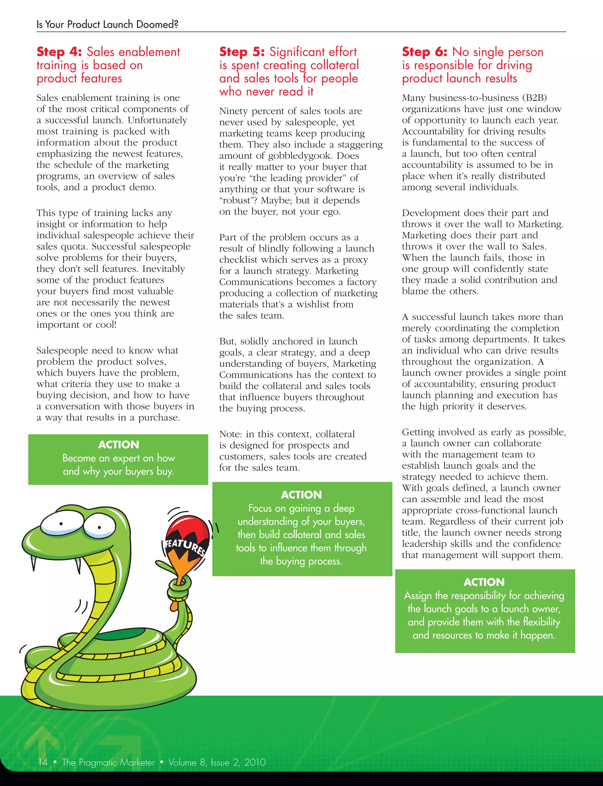 Is Your Product Launch Doomed?

Step	4:	Sales	enablement	                        Step	5:	Significant	effort	            Step	6:	No	single	person	
training	is	based	on	                            is	spent	creating	collateral		         is	responsible	for	driving	
product	features	                                and	sales	tools	for	people	            product	launch	results	
Sales enablement training is one
                                                 who	never	read	it	                     Many business-to-business (B2B)
of the most critical components of               Ninety percent of sales tools are      organizations have just one window
a successful launch. Unfortunately               never used by salespeople, yet         of opportunity to launch each year.
most training is packed with                     marketing teams keep producing         Accountability for driving results
information about the product                    them. They also include a staggering   is fundamental to the success of
emphasizing the newest features,                 amount of gobbledygook. Does           a launch, but too often central
the schedule of the marketing                    it really matter to your buyer that    accountability is assumed to be in
programs, an overview of sales                   you’re “the leading provider” of       place when it’s really distributed
tools, and a product demo.                       anything or that your software is      among several individuals.
                                                 “robust”? Maybe; but it depends
This type of training lacks any                  on the buyer, not your ego.            Development does their part and
insight or information to help                                                          throws it over the wall to Marketing.
individual salespeople achieve their             Part of the problem occurs as a        Marketing does their part and
sales quota. Successful salespeople              result of blindly following a launch   throws it over the wall to Sales.
solve problems for their buyers,                 checklist which serves as a proxy      When the launch fails, those in
they don’t sell features. Inevitably             for a launch strategy. Marketing       one group will confidently state
some of the product features                     Communications becomes a factory       they made a solid contribution and
your buyers find most valuable                   producing a collection of marketing    blame the others.
are not necessarily the newest                   materials that’s a wishlist from
ones or the ones you think are                   the sales team.                        A successful launch takes more than
important or cool!                                                                      merely coordinating the completion
                                                 But, solidly anchored in launch        of tasks among departments. It takes
Salespeople need to know what                    goals, a clear strategy, and a deep    an individual who can drive results
problem the product solves,                      understanding of buyers, Marketing     throughout the organization. A
which buyers have the problem,                   Communications has the context to      launch owner provides a single point
what criteria they use to make a                 build the collateral and sales tools   of accountability, ensuring product
buying decision, and how to have                 that influence buyers throughout       launch planning and execution has
a conversation with those buyers in              the buying process.                    the high priority it deserves.
a way that results in a purchase.
                                                 Note: in this context, collateral      Getting involved as early as possible,
                ACTION                           is designed for prospects and          a launch owner can collaborate
         Become an expert on how                 customers, sales tools are created     with the management team to
                                                 for the sales team.                    establish launch goals and the
         and why your buyers buy.
                                                                                        strategy needed to achieve them.
                                                                                        With goals defined, a launch owner
                                                                 ACTION                 can assemble and lead the most
                                                         Focus on gaining a deep        appropriate cross-functional launch
                                                      understanding of your buyers,     team. Regardless of their current job
                                                      then build collateral and sales   title, the launch owner needs strong
                                                     tools to influence them through    leadership skills and the confidence
                                                                                        that management will support them.
                                                            the buying process.

                                                                                                      ACTION	
                                                                                        Assign the responsibility for achieving
                                                                                         the launch goals to a launch owner,
                                                                                         and provide them with the flexibility
                                                                                          and resources to make it happen.




14   •   The Pragmatic Marketer   •   Volume 8, Issue 2, 2010
 